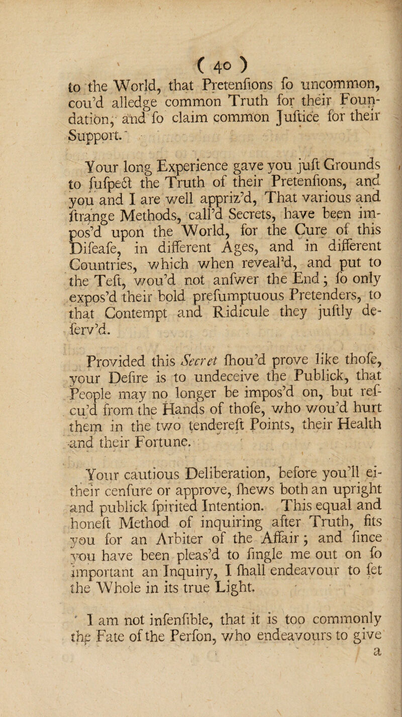 ( 4© ) to the World, that Pretenfions fo uncommon, cou’d alledge common Truth for their Foun¬ dation,- and fo claim common Juftice for their Support.' Your long Experience gave you juft Grounds to fufpedt the Truth of their Pretenfions, and you and I are well appriz’d, That various and ftrange Methods, call’d Secrets, have teen im¬ pos’d upon the World, for the Cure of this Difeafe, in different Ages, and in different Countries, which when reveal’d, and put to the Teft, wou’d not anfwer the End; fo only expos’d their bold prefumptuous Pretenders, to that Contempt and Ridicule they juftly de- ferv’d. Provided this Secret fhou’d prove like thofe, your Defire is to undeceive the Publick, that People may no longer be impos’d on, but ref- cu’d from the Hands of thofe, who v/ou’d hurt them in the two tendereft Points, their Health -and their Fortune. Your cautious Deliberation, before you’ll ei- their cenfure or approve,, fhews both an upright and publick fpirited Intention. This equal and honeft Method of inquiring after Truth, fits you for an Arbiter of the Affair; and fince 37011 have been pleas’d to fmgle me out on fo Important an Inquiry, I fhall endeavour to let the Whole in its true Light. ' I am not infenfible, that it is too commonly thp Fate of the Perfon, who endeavours to give ' ~ ' a