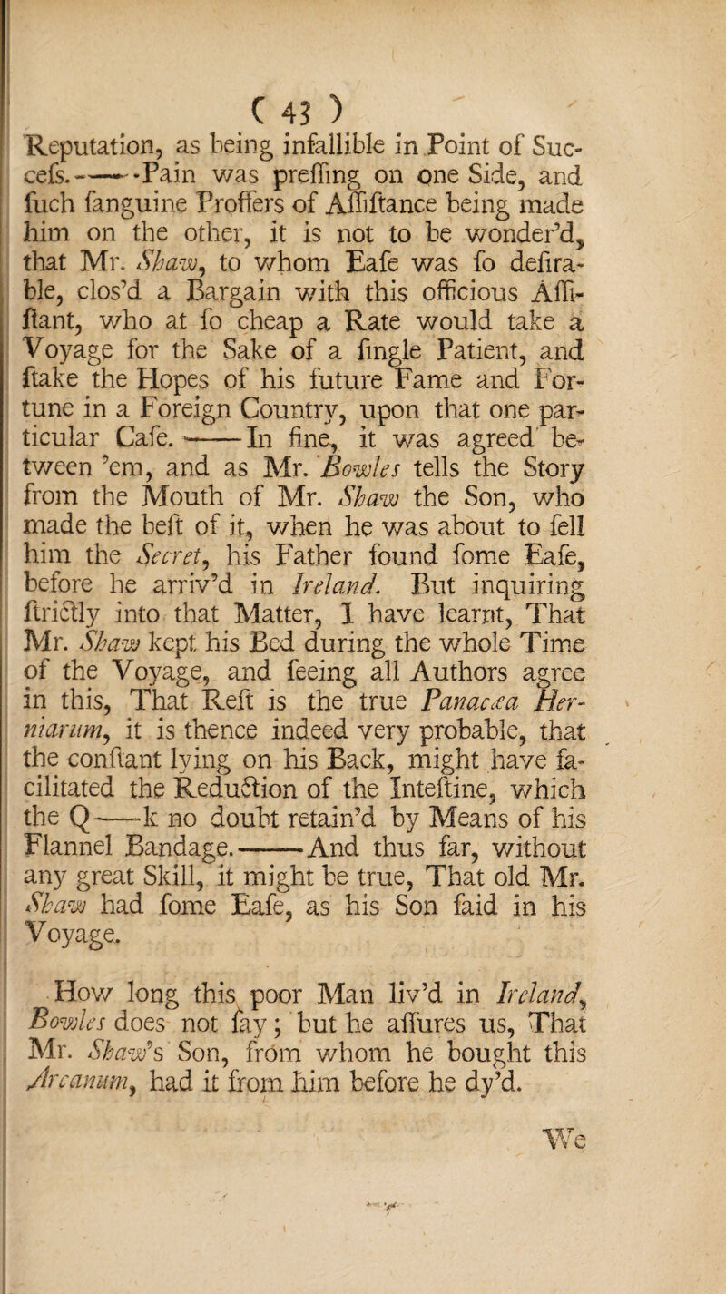 Reputation, as being infallible in Point of Sue- cefs.«-Pain was preffing on one Side, and fuch fanguine Proffers of Affiftanee being made him on the other, it is not to be wonder’d, that Mr. Shaw, to whom Eafe was fo defira- ble, clos’d a Bargain with this officious Afli- fiant, who at fo cheap a Rate would take a Voyage for the Sake of a fingle Patient, and flake the Hopes of his future Fame and For¬ tune in a Foreign Country, upon that one par¬ ticular Cafe. --In fine, it was agreed' be* tv/een ’em, and as Mr. 'Bowles tells the Story from the Mouth of Mr. Shaw the Son, who made the beft of it, when he was about to fell him the Secret, his Father found fome Eafe, before he arriv’d in Ireland. But inquiring ftriftly into that Matter, 1 have learnt, That Mr. Shaw kept his Bed during the v/hole Time of the Voyage, and feeing all Authors agree in this, That Reft is the true Panacea Her- niarum, it is thence indeed very probable, that the con fiant lying on his Back, might have fa¬ cilitated the Reduftion of the Inteftine, which the Q—-k no doubt retain’d by Means of his Flannel Bandage.-And thus far, without any great Skill, it might be true, That old Mr. Shaw had fome Eafe, as his Son faid in his Voyage. How long this poor Man liv’d in Ireland, Bowles does not iky; but he allures us, That Mr. Shawls Son, from whom he bought this Jr canitm, had it from him before he dy’d. We * y*