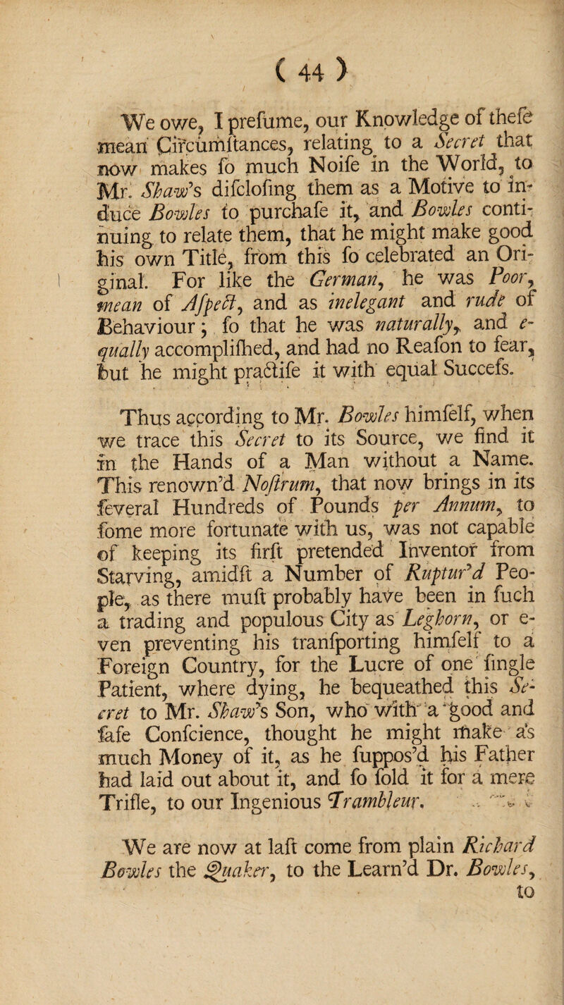 We owe, I prefume, our Knowledge of thefe mean Cifcumltances, relating to a Secret that now makes fo much Noife in the World, to Mr Shaw's difclofmg them as a Motive to in¬ duce Bowles to purchafe it, and Bowles conti¬ nuing to relate them, that he might make good his own Title, from this fo celebrated an Ori¬ ginal. For like the German, he was Poor, mean of Afpeff, and as inelegant and rude of Behaviour; fo that he was naturally, and e- qitally accomplifhed, and had no Reafon to fear, hut he might pradtife it with equal Succefs. Thus appording to Mr. Bowles himfelf, when we trace this Secret to its Source, we find it in the Hands of a Man without a Name. This renown’d Noflrum, that now brings in its feveral Hundreds of Pounds per Annum, to fome more fortunate with us, was not capable of keeping its firft pretended Inventor from Starving, amidft a Number of Ruptur'd Peo¬ ple, as there muft probably have been in fuch a trading and populous City &s Leghorn, or e- ven preventing his tranfporting himfelf to a Foreign Country, for the Lucre of one {ingle Patient, where dying, he bequeathed this Se¬ cret to Mr. Shaw's Son, who with a' good and fafe Confcience, thought he might make as much Money of it, as he fuppos’d his Father had laid out about it, and fo fold it for a mere Trifle, to our Ingenious 7ramhleur, 'V* c We are now at laft come from plain Richard Bowles the Quaker, to the Learn’d Dr. Bowles, to