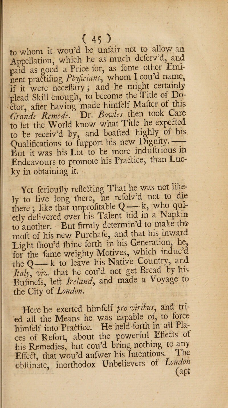 f to whom it wou’d be unfair not to allow an Appellation, which he as much deferv’d, and. paid as good a Price tor, as fome other Emi¬ nent pradtifmg Phyfu'uins^ whom I cou’d name, if it were neceffary j and he might certainly plead Skill enough, to become the Title of Do¬ ctor, after having made himfelf Mafter of this Grande Remede, Dr. Bowles then took Care to let the World know what Title he expected to be receiv’d by, and boafted highly of his Qualifications to fupport his new^ Dignity. — But it was his Lot to be more induftrious m Endeavours to promote his Practice, than Luc¬ ky in obtaining it. Yet ferioufly reflecting That he was not like¬ ly to live long there, he refolv’d not to dip there ; like that unprofitable Q — k, who qui¬ etly delivered over his Talent hid in a Napkin to another. But firmly determin’d to make the moft of his new Purchafe, and that his inward Liaht fhou’d thine forth in his Generation, he, for the fame weighty Motives, which indue d the Q—-k to leave his Native Country, and Italy viz. that he cou’d not get Bread by his Buiinefs, left Ireland, and made a Voyage to the City of London, Here he exerted himfelf pro mribus, and tri¬ ed all the Means he was capable of, to force himfelf into Praftice. He held-forth in all Pla¬ ces of Refort, about the powerful Effects oi his Remedies, but cou’d bring nothing to any Effe61, that wou’d anfwer his Intentions. The obftinate, inorthodox Unbelievers of London