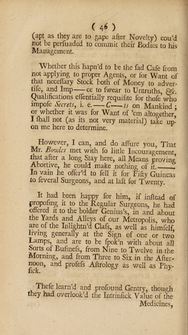 (40 ' (apt as they are to gape after Novelty) cou’d not be perfuaded to commit their Bodies to his Management. Whether this hapn’d to be the fad Cafe from not applying to proper Agents, or for Want of that necelfary Stock both of IVIoney to adver- tife, and Imp-ce to fwear to Untruths, ggL (Qualifications elfentially requifite for thofe who impofe Secrets, i. e.-C-ts on Mankind : or whether it was for Want of ’em altogether, I fhall not (as its not very material) take up¬ on me here to determine. 1 However, I can, and do affure you, That Mr. Bowles met with fo little Incouragement that after a long Stay here, all Means proving Abortive, he could make nothing of it_- In vain he offer’d to fell it for Fifty Guineas to feveral Surgeons, and at laft for Twenty. It had been happy for him, if inftead of propofing it to the Regular Surgeons, he had offered it to the bolder Genius’s, in and about the Yards and Alleys of our Metropolis, who are of the Inlightn’d Clafs, as well as himfelf living generally at the Sign of one or two Lamps, and are to be fpok’n with about all Sorts of Bufinefs, from Nine to Twelve in the Morning, and from Three to Six in the After¬ noon, and profefs Aftrology as well as Phy- *lCK.a Thefe learn'd and profound Gentry, though they had overlook'd the Intrinfick Value of the Medicines,