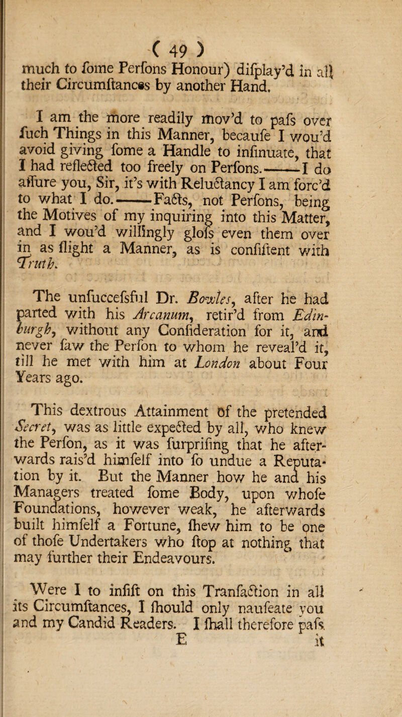 much to fome Perfons Honour) difplay’d in all their Circumftances by another Hand. I am the more readily mov’d to pafs over fuch Things in this Manner, becaufe I wou’d avoid giving fome a Handle to infinuate, that I had reflefted too freely on Perfons.-1 do affure you, Sir, it’s with Reluftancy I am forc’d to what I do.-FaSts, not Perfons, being the Motives of my inquiring into this Matter, and I wou’d willingly glols even them over in as flight a Manner, as is confiftent with 1Truth> The unfuccefsful Dr. Bowks, after he had parted with his Arcanum, retir’d from Edin¬ burgh, without any Confideration for it, and never fkw the Perfon to whom he reveal’d it, till he met with him at London about Four Years ago. This dextrous Attainment Of the pretended Secret, was as little expe&ed by all, who knew the Perfon, as it was furprifing that he after¬ wards rais’d himfelf into fo undue a Reputa¬ tion by it. But the Manner how he and his Managers treated fome Body, upon whole Foundations, however weak, he afterwards built himfelf a Fortune, fhew him to be qne of thole Undertakers who flop at nothing that may further their Endeavours. Were I to infift on this Tranfaftion in all its Circumftances, I lhould only naufeate you and my Candid Readers. I ihall therefore pafs,