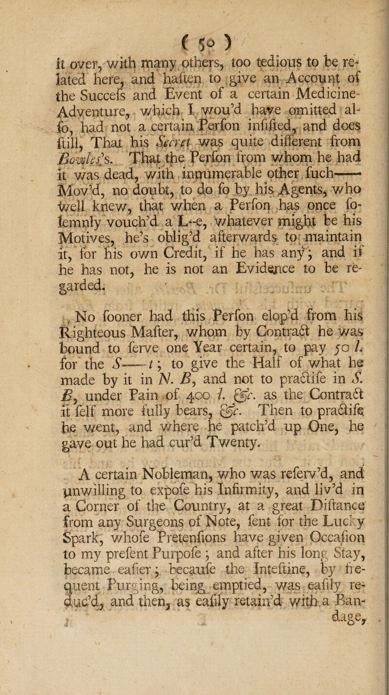 it over, with many others, too tedious to be re¬ lated here, and haften to give an Account of the Succefs and Event of a certain Medicine- Adventure, which X wou’d have omitted al~ fe, had not a certain Perfon infifted, and does ftill, That his Secret was quite different from Bowles's. That the Perfon from whom he had it was dead, with innumerable other fuch-— Mov’d, no doubt, to do fo by his Agents, who well knew, that when a Perfon has once fo- lemnly vouch’d a L-e, whatever might be his Motives, he’s oblig’d afterwards to maintain it, for his own Credit, if he has any j and if he has not, he is not an Evidence to be re¬ garded. , No fooner had this Perfon elop’d from his Righteous Mafter, whom by Contraft he was bound to ferve one Year certain, to pay ;o L for the St; to give the Half of what he made by it in N. B, and not to practife in S. B, under Pain of 400 i. &c. as the Contradf it felf more fully bears, &c. Then to pra6life he went, and where he patch’d up One, he gave out he had cur’d Twenty. A certain Nobleman, who was referv’d, and unwilling to expofe his Infirmity, and liv’d in a Corner of the Country, at a great Bifiance from any Surgeons of Note, fent for the Lucky Spark, whofe Pretenfions have given Occafion to my prefent Purpofe \ and after his long Stay, became eafier; becaufe the Inteftine, by fre¬ quent Purging, being emptied, was eafily re¬ duc’d, and then, as eafily retain’d with a Ran-
