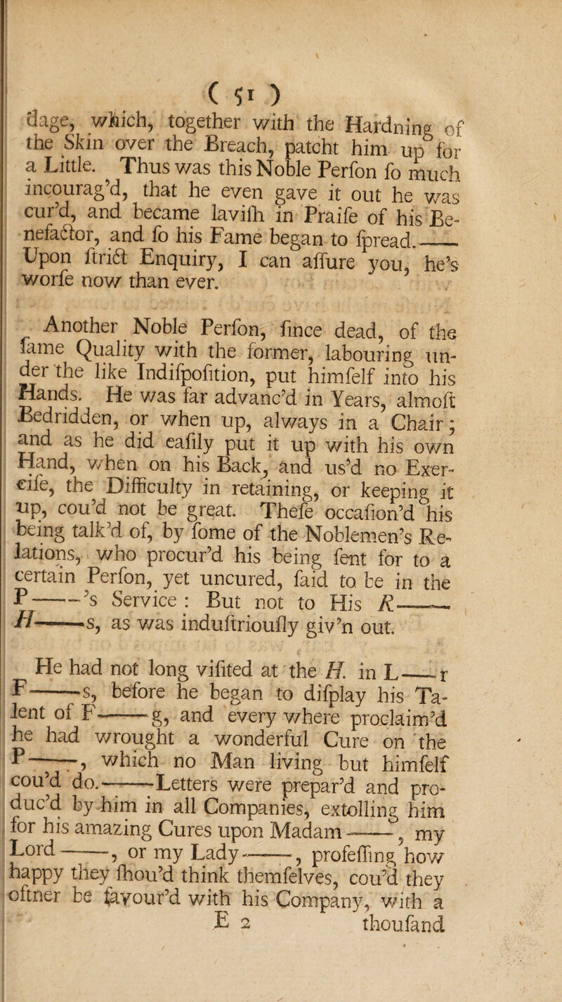 (so dage, which, together with the Hardning of the Skin over the Breach, patcht him up for a Little. Thus was this Noble Perfon fo much incourag d, that he even gave it out he was cur’d, and became lavifh in Praife of his Be¬ nefactor, and fo his Fame began to fpread.—_ Upon ftrift Enquiry, I can allure you/ he’s worfe now than ever. Another Noble Perfon, fmce dead, of the fame Quality with the former, labouring un¬ der the like Indifpofition, put himfelf into his Hands. ^ He v/as far advanc’d in Years, alrnoft Bedridden, or when up, always in a Chair; and as he did eafily put it up with his own Hand, when on his Back, and us’d no Exer- €ife, the Difficulty in retaining, or keeping it up, cou’d not be great. Thefe occafion’d °his being talk’d of, by fome of the Noblemen’s Re¬ lations, who procur’d his being fent for to a certain Perfon, yet uncured, faid to be in the E-—-?s Service : But not to His A-——- —-s, as was induftrioufly giv’n out. He had not long vifited at the K in L_r F--s, before he began to difplay his Ta¬ lent of F——g, and everywhere proclaim’d he had wrought a wonderful Cure on the 5 which no Man living but himfelf cou’d do.——-Letters were prepar’d and pro¬ duc’d by him in all Companies, extolling him for his amazing Cures upon Madam—— ? my Lord , or my Lady-——-, profeffing how happy they fhou’d think themfelves, cou’d they cftner be favour’d with his Company, with a E 2 thoufand