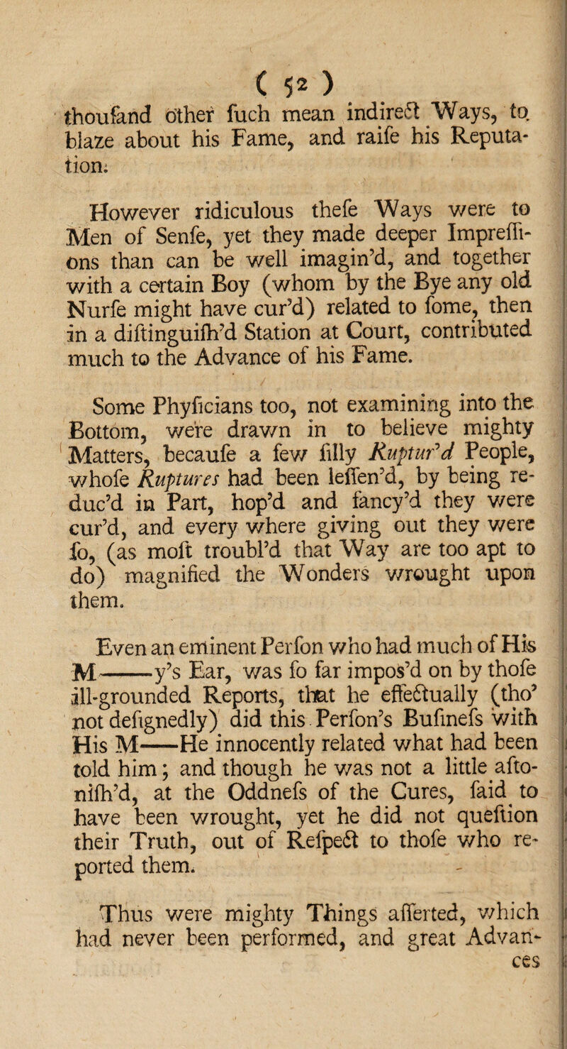 (50 thoufand other fuch mean indirect Ways, to. blaze about his Fame, and raife his Reputa¬ tion; . •, ! •; ; ■ : . . • '' ' • However ridiculous thefe Ways were to Men of Senfe, yet they made deeper Imprefli- ons than can be well imagin’d, and together with a certain Boy (whom by the Bye any old Nurfe might have cur’d) related to fome? then in a diftinguilh’d Station at Court, contributed much to the Advance of his Fame. ■ Some Phyficians too, not examining into the Bottom, were drawn in to believe mighty Matters, becaufe a few filly Ruptur'd People, whofe Ruptures had been leifen’d, by being re¬ duc’d in Part, hop’d and fancy’d they were cur’d, and every where giving out they were fo, (as moft troubl’d that Way are too apt to do) magnified the Wonders wrought upon them. Even an eminent Perfon who had much of Hk M-y’s Ear, was fo far impos’d on by thofe ill-grounded Reports, that he effeftually (tho5 not defignedly) did this Perfon’s Bufinefs with His M-He innocently related what had been told him; and though he was not a little afto- nifh’d, at the Oddnefs of the Cures, faid. to j« have been wrought, yet he did not queftion their Truth, out of Refpedt to thofe v/ho re¬ ported them. Thus were mighty Things afferted, which i had never been performed, and great Advan¬ ces J
