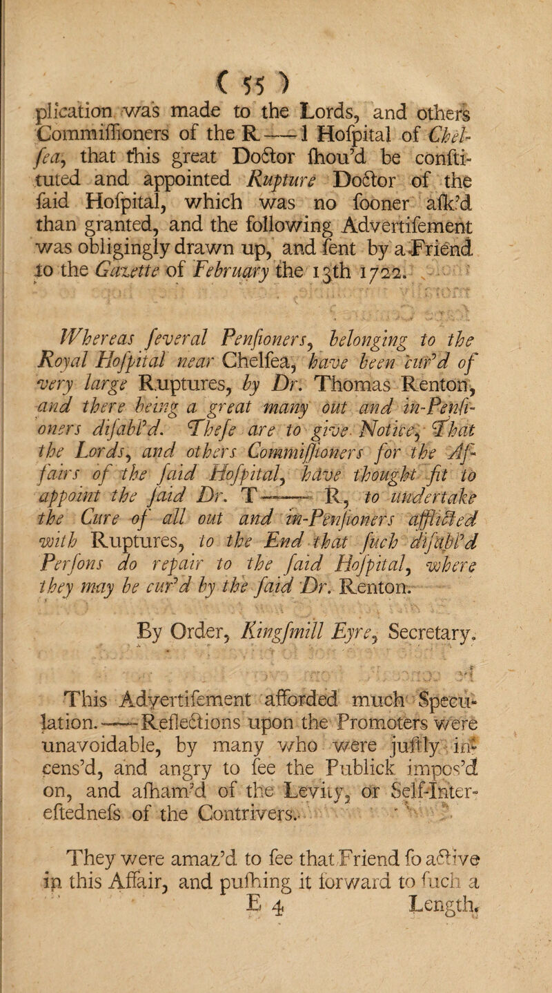 plication was made to the Lords, and others Commiffioners of the R-1 Hofpital of CheL fea, that this great Doftor fhou’d be confti- tuted and appointed Rupture Do6for of the faid Hofpital, which was no fooner alk’d than granted, and the following Advertifement was obligingly drawn up, and font by a Friend lo the Gazette of February the 13th 1722. Whereas feveral Penfioners, belonging to the Royal Hofpital near Chelfea, have been cur'd of very large Ruptures, by Dr. Thomas Renton, and there being a great many out and in-Penfi- oners dijabl'd. Phefe are to give. Notice, L%dt the Lords, and others Commiffioners for the Af¬ fairs of the faid Hofpitaly helve thought fit to appoint the faid Dr. T ——«■ R, to undertake the Cure of all out and in-Penfioners afflicted with Ruptures, to the End that fuch difabfd Per Jons do repair to the faid Hofpitaly where they may be cur'd by the faid Dr. Renton, By Order, RingfmiU Eyrey Secretary, ...... . v, This Adyertifement afforded much Specie lation.—RefleSions upon the Promoters were unavoidable, by many who were juffiy.-.in* cens’d, and angry to fee the Publick impos’d on, and afham’d of the Levity, or Self-Inter- eftednefs of the Contrivers.- They were amaz’d to fee that Friend fo a6h’ve in this Affair, and puffing it forward to fuch a E 4 Lengthy