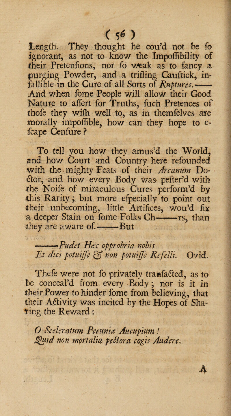 ( SO Length. They thought he cou’d not be fo ignorant, as not to know the Impoflibility of their Pretenfions, nor fo weak as to fancy a purging; Powder, and a trifling Cauftick, in¬ fallible in the Cure of all Sorts of Ruptures.- And when fome People will allow their Good Nature to affert for Truths, fuch Pretences of thofe they with well to, as in themfelves are morally impoflible, how can they hope to e- fcape Cenfure ? To tell you how they amus’d the World, and how Court and Country here refounded with the mighty Feats of their Arcanum Do= 6ior, and how every Body was pefter’d with the Noife of miraculous Cures perform’d by this Rarity; but more efpecially to point out their unbecoming, little Artifices, wou’d fix a deeper Stain on fome Folks Ch—-is, than they are aware of.-——But —Pudet Hac opprobria nobis Ei diet potuijfe & non potuijfe Refdlu Ovid. Thefe were not fo privately tranfafted, as to be conceal’d from every Body; nor is it in their Power to hinder fome from believing, that their A&ivity was incited by the Hopes of Sha¬ ring the Reward -i O Sceleratum Petunia Aucupium ! §aid non mortalia pe flora cQgis Audere,