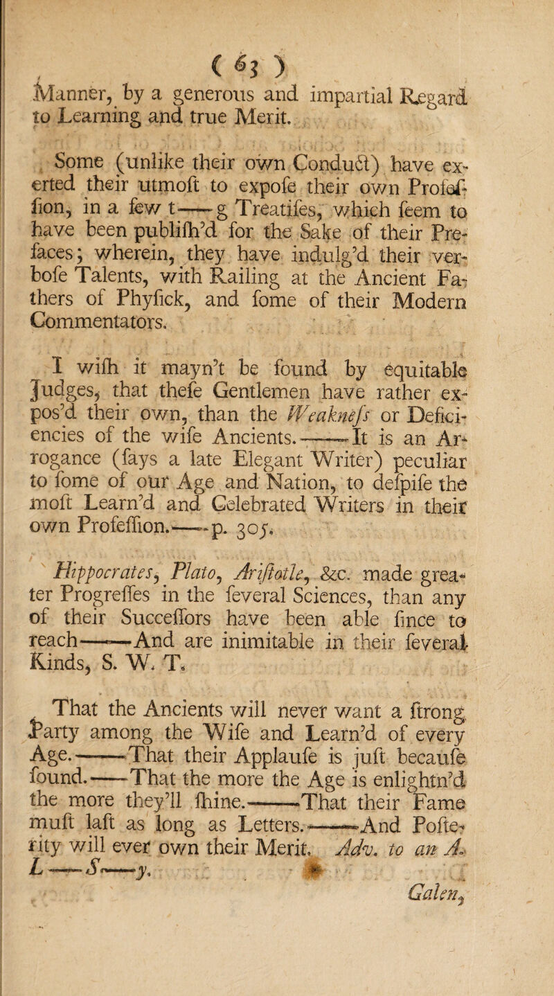( ®3 ) Manner, by a generous and impartial Regard to Learning and true Merit. Some (unlike their own Conduit) have ex¬ erted their utmoft to expofe their own Profit fion? in a few t-g Treatifes, which feem to have been publilh’d for the Sake of their Pre¬ faces; wherein, they have indulg’d their ver- bofe Talents, with Railing at the Ancient Fa¬ thers of Phyfick, and fome of their Modern Commentators, I wifh it mayn’t be found by equitable Judges* that thefe Gentlemen have rather ex¬ pos’d their own, than the Wmkwfs or Defici¬ encies of the wife Ancients.——It is an Ar¬ rogance (fays a late Elegant Writer) peculiar to fome of our Age and Nation, to defpife the moft Learn’d and Celebrated Writers in their own Profeffion.—~p. 30^ Hippocrates, Plato, AriftotU, &c. made grea¬ ter Progreffes in the feveral Sciences, than any of their Succeffors have been able fince to reach—*—And are inimitable in their feveral Kinds* S. W< T« , That the Ancients will never v/ant a ftrong, tarty among the Wife and Learn’d of every Age.--That their Applaufe is juft becaufe found.-That the more the Age is enlightn’d the more they’ll fhine.-'That their Fame muft laft as long as Letters.---And Pofie- rity will ever own their Merit. Adv. to an A L—S<—yt #- Galen*