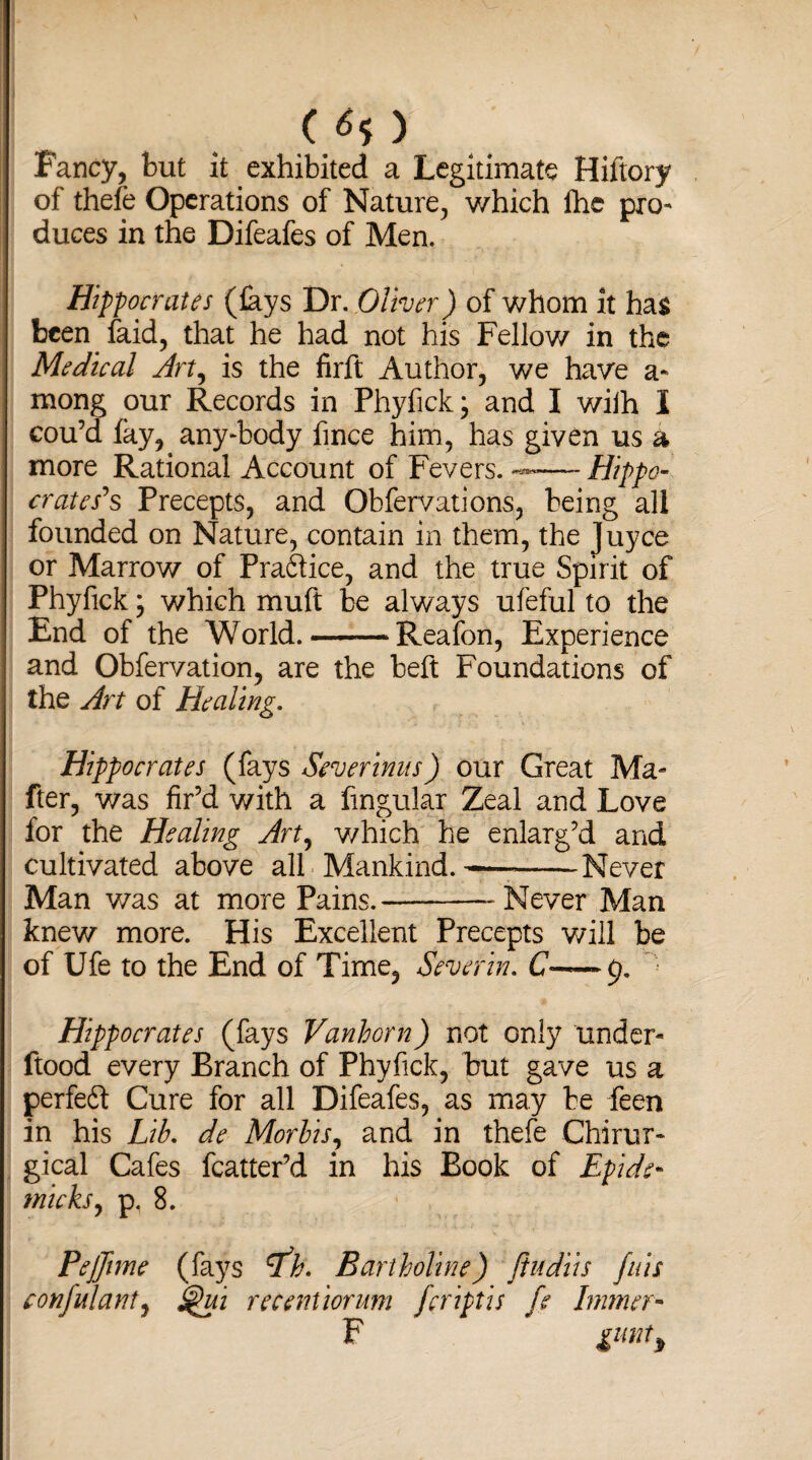 ( ^5 ) Fancy, but it exhibited a Legitimate Hiftory of thefe Operations of Nature, which fhe pro¬ duces in the Difeafes of Men. Hippocrates (fays Dr. Oliver) of whom it has been faid, that he had not his Fellow in the Medical Art, is the firft Author, we have a- mong our Records in Phyfick; and I wilh I cou’d fay, anybody fince him, has given us a more Rational Account of Fevers. — Hippo- crates's Precepts, and Obfervations, being all founded on Nature, contain in them, the Juyce or Marrow of Practice, and the true Spirit of Phyfick; which muft be always ufeful to the End of the World.-Reafon, Experience and Obfervation, are the beft Foundations of the Art of Healing. Hippocrates (fays Severinus) our Great Ma- fter, was fir’d with a Angular Zeal and Love for the Healing Art, v/hich he enlarg’d and cultivated above all Mankind. -—-Never Man v/as at more Pains.--Never Man knew more. His Excellent Precepts will be of Ufe to the End of Time, Sever in. C— 9. Hippocrates (fays Vanhorn) not only under- ftood every Branch of Phyfick, but gave us a jperfedf Cure for all Difeafes, as may be feen in his Lib. de Morhis, and in thefe Chirur- gical Cafes fcatter’d in his Book of Epide- wicks, p, 8. Pejfime (fays tfb. Bartholine) ftudiis fuis confidant, ^ui recentiorum fcriptis fe Immer- F gunt)
