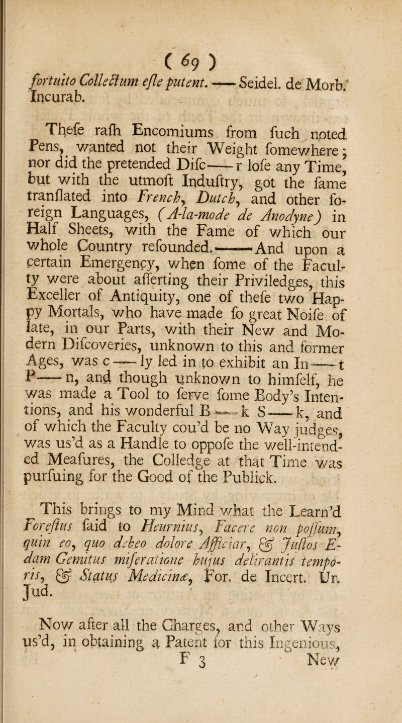 - ( *9 ) fortu'tto Collection eflepatent.-Seidel, de Morb. Incurab. Thefe ralh Encomiums from fuch noted Fens, wanted not their Weight fomewhere; nor did the pretended Difc-r lofe any Time, but with the utmoft Induftry, got the fame tranflated into French, Dutch, and other fo¬ reign Languages, (A-la-mode de Anodyne) in Half Sheets, with the Fame of which our whole Country refounded.——And upon a pertain Emergency, when fome of the Facul¬ ty were about afferting their Priviledges, this Exceller of Antiquity, one of thefe two Hap¬ py Mortals, who have made fo great Noife of late, in our Parts, with their New and Mo¬ dern Dilcoveries, unknown to this and former Ages, was c — ly led in to exhibit an In-1 P-n, and though unknown to himfelf, he was made a Tool to lerve fome Tody’s Inten¬ tions, and his wonderful B as-s- k S-—-k, and of which the Faculty cou’d be no Way judges, was us’d as a Handle to oppofe the well-intend¬ ed Measures, the Colledge at that Time was purfuing for the Good of the Publick. This brings to my Mind what the Team’d Fore fins faid to Heurnius, Facer c non pojjum, quin eoy quo deheo dolors Afficiar, & Juft os E- dam Gemitus miferattorn hujus delir antis tempo- ris, Status Medicines* For. de Incert. Ur, Jud. Now after all the Charges, and other Ways us’d, in obtaining a Patent for this Ingenious,
