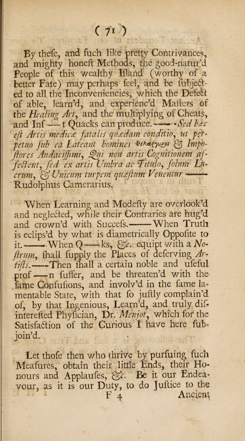 ( 7* ) By thefe, and fuch like pretty Contrivances, and mighty honeft Methods, the good-natur’d People of this wealthy Ifland (worthy of a better Fate) may perhaps feel, and be fubjedh ed to all the Inconveniencies, which the Defelt of able, learn’d, and experienc’d Matters of the Healing Art, and the multiplying of Cheats, and Inf-1 Quacks can produce.—— -Sed Me eft Artis medicee fatal is queedam conditio, ut per- petuo fub ea Late ant homines <ftj Impo- /tores Audacifftmi, §hfi non artis Cognitionem aft feftent) fed ex artis Umbra ac ftitulo^ ftolum Lu¬ crum ^ (ft) Unicum turpem queefttum Venentur *—— Rudolphus Camerarius. When Learning and Modefty are overlook’d and neglected, v/hile their Contraries are hug’d and crown’d with Succefs.-When Truth is eclips’d by what is diametrically Oppofite to it.-.---.When Q-—ks, ftfc. equipt with a No- ftrum, fhall fupply the Places of deferving Am tifts.—-Then fhall a certain noble and ufeful prof—n fuffer, and be threaten’d with the fame Confufions, and involv’d in the fame la~ mentable State, with that fo juftly complain’d of, by that Ingenious, Learn’d, and truly dif* interefted Phyfician, Dr. Menjot, which for the Satisfaftion of the Curious I have here fuE join’d. Let thofe then who thrive by purfuing fuch Meafures, obtain their little Ends, their Ho¬ nours and Applaufes, &c. Be it our Endea¬ vour, as it is our Duty, to do Juftice to the