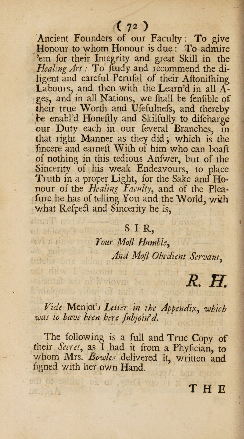 Ancient Founders of our Faculty: To give Honour to whom Honour is due: To admire ’em for their Integrity and great Skill in the Healing Art: To ftudy and recommend the di¬ ligent and careful Perufal of their Aftonifhing Labours, and then with the Learn’d in all A- ges, and in all Nations, we fhall be fenfible of their true Worth and Ufefulnefs, and thereby be enabl’d Honeftly and Skilfully to difcharge our Duty each in our feveral Branches, in that right Manner as they did; which is the fmcere and earneft Wifh of him who can boaft of nothing in this tedious Anfwer, but of the Sincerity of his weak Endeavours, to place Truth in a proper Light, for the Sake and Ho* nour of the Healing Faculty, and of the Plea- fure he has of telling You and the World, with what Refpedt and Sincerity he is, S I R, Tour Mo ft Humble, And Mofi Obedient Servant, R. B. Vide Menjot’i Letter in the Appendix, •which was to have been here fubjoin’d. The following is a full and True Copy of their Secret, as I had it from a Phyfician, to whom Mrs. Bowles delivered it, written and figned with her own Hand. THE