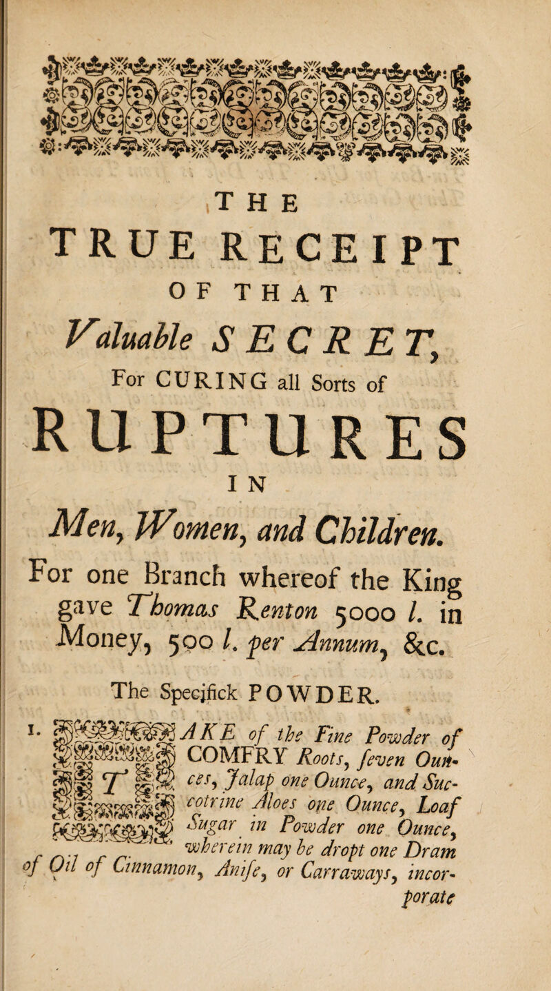 true receipt OF THAT Valuable SECRET, For CURING all Sorts of ruptures I N ■Men, Women, and Children. For one Branch whereof the King gave Thomas R.enton 5000 l. in Money, 500 /. 'per vtnnum, 8z.c. The Specjfick POWDER. *■ AKE of the Fins Powder of §|pamgj COMFRY Roots, [even OuL N m t 11 ces. Jalap one Ounce, and Sue• c°trmi ^oel °Ve Ounce, Loaf ^u&ar. 112 * owder one Ounce, r . 7 ’ wherein may he dr opt one Dram of Jii of Cinnamon? Anife3 or Carr away incor¬ porate