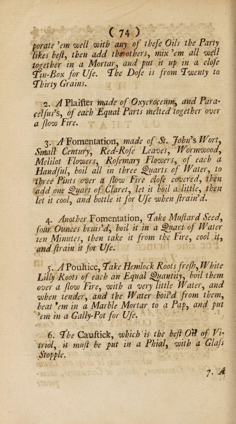 / ( 74 ) for ate ’em ’well with any of thefe Oils the Party likes heft, then add fhtrotbers, mix ’em all \well together in a Mortar, and put it up in a clofe Tin-Box for Ufe. 'the Dofe is from Twenty to ithirty Grains. 2. A Flaifter made of Oxycroceum, and Para- felfus's, of each Equal Parts melted together over a flow Fire. 3. ^Fomentation, made of St. John's Wort, Small Century, Red-Rofe Leaves, Wormwood, Melilot Flowers, Rofemary Flowers, of each a Handful\ boil all in three. Quarts of Water, to three Pints over a flow Fire clofe covered, then add one Quart of Claret, to zY boil a little, /to? to if cool, and bottle it for Ufe when fram'd. 1 * 4. Another Fomentation, tfake Mufiard Seed, four Ounces bruis'd, boil it in a Quart of Water ten Minutes, then take it from the Fire, cool it, and firain it for Ufe. 5. A Poultice, ike Hemlock Roots frefh,Wbite Lilly Roots of each an Equal Quantity, boil them over a flow Fire, with a very little Water, and when tender, and the Water boil'd from them, beat ’em in a Marble Mortar to a Pap, and put }em in a Gally-Pot for Ufe.  6. dfhe Cauftick, which is the beftOtt of Vi¬ triol, it muji be put in a Phial, with a Glafl Stopple.