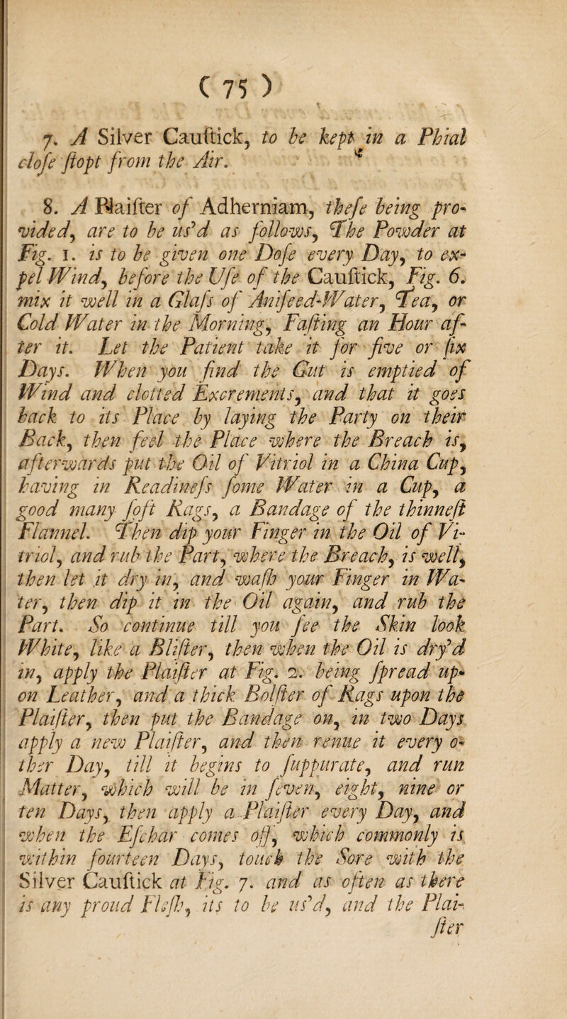 I C 75 ) 7. A Silver Caiiftick, to be kept in a Phial clofe ftopt from the Air. * 8. A Rlaifter of Adherniam, thefe being pro- vided, are to be us'd as follows, Fhe Powder at Fig. 1. is to be given one Dofe every Day, to ex¬ pel Wind, before the Ufe of the Cauftick, Fig. 6. mix it well in a Glafs of Anifeed-Water, F^ea, or Cold Water in the Morning, Falling an Hour af¬ ter it. Let the Patient take it for five or fix Days. When you find the Gut is emptied of Wind and clotted Excrements, and that it goes back to its Place by laying the Party on their Back, then feel the Place where the Breach is, afterwards put the Oil of Vitriol in a China Cup, having in Readinefs fome Water in a Cup, a good many foft Rags, a Bandage of the thinnefi Flannel, Ffhen dip your Finger in the Oil of Vi¬ triol y and rub the Part, where the Breach, is well, then let it dry in, and wafh your Finger in Wa¬ ter, then dip it in the Oil again, and rub the Part. So continue till you fee the Skin look White, like a Blifier, then when the Oil is dry'd in, apply the Plaifier at Fig. 2. being fpread up• on Leather, and a thick Bolfier of Rags upon the Plaifier, then put the Bandage on, in two Days apply a new Plaifier, and then renue it every 0- fiber Day, till it begins to fuppurate, and run Shatter, which will be in /even, eight, nine or ten Days, then apply a Plaifier every Day, and when the Efchar comes off, which commonly is within fourteen Days, touch the Sore with the Silver Cauftick at Fig. 7. and as often as there is any proud Fie fie, its to be us'd, and the Plan