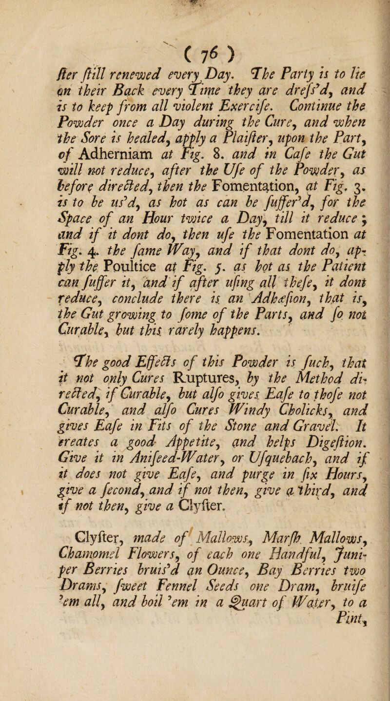 Iter ft ill renewed every Day. Fhe Party is to lie on their Back every tftime they are drefs'dy and is to keep from all violent Exercife. Continue the Powder once a Day during the Cure, and when the Sore is healed, apply a Plaifter, upon the Party of Adherniam at Fig. 8. and in Cafe the Gut will not reduce, after the Ufe of the Powdery as he fore dire Hedy then the Fomentation, at Fig- 3- is to he us'dy as hot as can he fuff eddy for the Space of an Hour twice a Dayy till it reduce; and if it dont doy then ufe the Fomentation at Fig. 4. the fame Wayy and if that dont doy ap¬ ply the Poultice at Fig. as hot as the Patient can fuffer ity and if after ufing all ihefey it dont reducey conclude there is an Adhtffiony that isy the Gut growing to fome of the Parts, and Jo not Curablcy hut this rarely happens. tfhe good EjfeHs of this Powder is fuchy that it not only Cures Ruptures, hy the Method di¬ rect edy if Cur able y hut alfo gives Eafe to thofe not Curable, and alfo Cures Windy CholickSy and gives Eafe in Fits of the Stone and Gravel: It greates a good Appetite, and helps Digeftion. Give it in Anifeed-Water, or Ufquehachy and if it does not give Eafey and purge in fix Hours, give a fecondy and if not theny give a third, and if not theny give a Clyfter. Clyfter, made of Mallows, Marfh. MallowSy Chamomel FlowerSy of each one Handful, Juni¬ per Berries bruis'd an Ounce, Bay Berries two Dramsy jweet Fennel Seeds one Dramy bruife ’em alf and boil 'em in a Quart of Watery to a