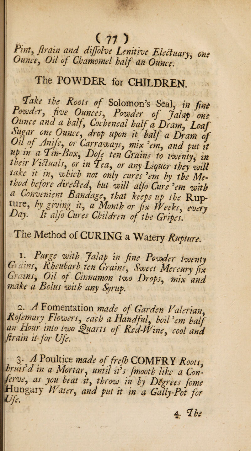 (11) Bint, fit am and dijfolve Lenitive Fleetuary one Ounce, Oil of Chamomel half an Ounce. ’ The POWDER for CHILDREN. ‘fake the Roots of Solomon’s Seal, in fini Powder, five Ounces, Powder of Jalap on« Ounce and a half, Cocheneal half a D~ram, Loaf ougar one Ounce, drop upon it half a Dram of Oil of Anife, or Carraways, mix ’em, and put it up in a Tin-Box, Doje ten Grains to twenty, in then Viduais, or in Tea, or any Liquor they will take it in, which not only cures ’em by the Me¬ thod before directed, but will alfo Cure ’em with a Convenient Bandage, that keeps up the Rup- ture, by giving it, a Month or fix Weeks, every Day. It alfo Cures Children of the Gripes. The Method of CURING a Watery Rupture. 1. Piage with Jalap in fine Powder twenty [6 rains, Rheubarb ten Grains, Sweet Mercury fix Grains, Oil of Cinnamon two Drops, mix and make a Bolus with any Syrup. 2. A Fomentation made of Garden Valerian Rofemary Flowers, each a Handful, boil ’em half an Hour into two Quarts of Red-Wine, cool and ftrain it for Ufe. 3; A Poultice made of frefih COMFRY Roots, .bruts d m a Mortar, until it’s fmooth like a Con- feive, as you beat it, throw in by Degrees fome Hungary Water, and put it in a Gally-Pot for life. ' J 4; Ih
