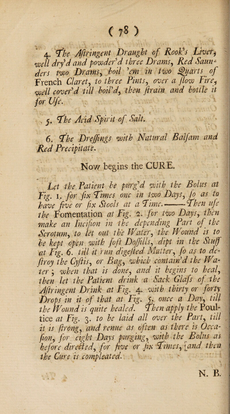 4. tfhe Aftringent Draught of Rook’s Livetj mll dry'd and powder'd three Drams, Red Saun* | das two Drams, boil 'em in two Quarts of French Claret, to three Pints, over a flow Fire, well cover'd till boil'd, then ftrain and bottle it for Ufe. „ _ye The Acid Spirit of Salt. 6. The Dreflings with Natural Balfam and j Red Precipitate. 'll ■*., * v. .J, * * .Ml Now begins the CURE. '■1 - ' the Patient be purg'd with the Bolus at Fig. 1. for fix Times one in two Days, [0 as to have five or fix Stools at a Time---Then ufe j the Fomentation at Fig. 2. for two Days, then make an Incifion in the depending Part of the § Scrotum, to let out the Water, the Wound is to be kept open with foft Doflills, dipt in the Stuff at Fig. 6. till it run digefted Matter, fo as to de¬ fir oy the Cyflis, or Bag, which contain'd the Wa- ter; when that is done, and it begins to heal, then let the Patient drink a Sack Glafs of the Aftringent Drink at Fig. 4. with thirty or forty Drops in it of that at Fig. 5,. once a Day, till the Wound is quite healed. Then apply the Poul¬ tice at Fig. 3. to be laid all over the Part, till it is firong, and renue as often as there is Occa- • fiion, for eight Days purging, with the Bolus as f before dhirePted, for five or fix Times, [and then | the Cure is compleated* N. B.
