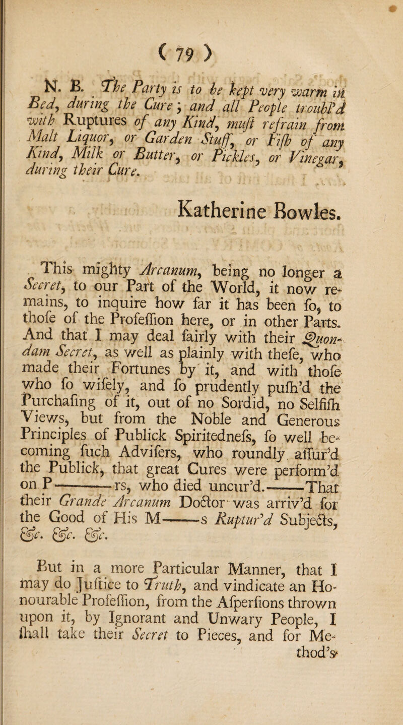 JsL B. . ^the Party is to be kept very voarm in Bed^ during the Cure; and all People troubPd vjitb Ruptures of any Kind, muji refrain from Malt Liquor, or Garden Stuff, or Fifb of any Kind, Milk 01 Buttery or Pickles, or Vinegar* during their Cure. Katherine Bowles. • Ihis mighty Arcanum, being no longer a Secret, to our Part of the World, it now re¬ mains, to inquire how far it has been fo, to thofe of the Profeffion here, or in other Parts* And that I may deal fairly with their Quon¬ dam Secret, as well as plainly v/ith thefe, who made their Fortunes by it, and with thofe who fo wifely, and fo prudently pufh’d the Purchafmg of it, out of no Sordid, no Selfifh Views, but from the Noble and Generous Principles of Publick Spiritednefs, fo well be¬ coming fuch Advifers, who roundly allur’d the Publick, that great Cures were perform’d on P--~»rs, who died uncur’d.——That their Grande Arcanum Doctor was arriv’d for the Good of His M—s. Ruptudd Subjects, &c. Qfc. Qfc. But in a more Particular Manner, that I may do Juitice to *Iruth, and vindicate an Ho- nourable Profefiion, from the Afperfions thrown upon it, by Ignorant and Unwary People, I flrali take their Secret to Pieces, and for Me¬ thod’s*