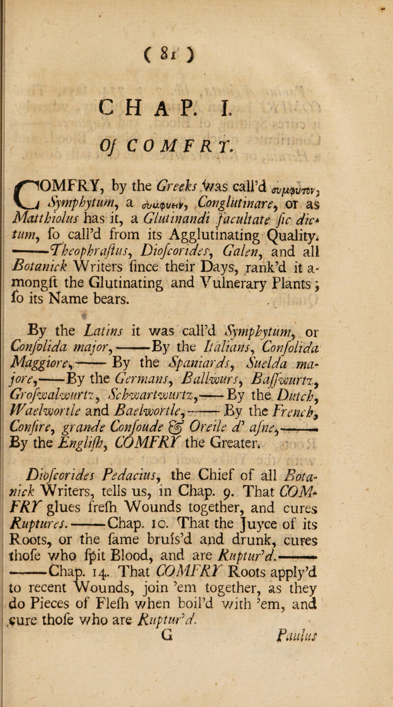 CHAP. I. Of C 0 M F RT. COMFRY, by the Grech Was call’d vm, Symphytum, a avutpveiv, Con glut in are^ or as Mat thiol us has it, a Glut in an di facultate fie die* turn, fo call’d from its .Agglutinating'Quality* -Theophraftus, Diofcorides, Galen, and all Botaniek Writers fince their Days, rank’d it a- mongft the Glutinating and Vulnerary Plantsj fo its Name bears. By the Latins it was call’d Symphytum, or Confalida major,-By the Italians, Confolida Maggiore*-By the Spaniards, Suelda ma¬ jor e^ By the Germans, Ballwurs, Ba/fwurtz, Grofwalwurtz, Schwartwurtz,——By the Dutch, Waelwortle and BaelwortU,—— By the French9 Conjire, grande Confoude & Or rile dy afne.—— By the Enghjh, COMFRY the Greater* Diofcorides Pedacius, the Chief of all nick Writers, tells us, in Chap. 9. That COM* jFAT glues frelh Wounds together, and cures Ruptures.-Chap. to. That the Juyce of its Roots, or the fame bruis’d and drunk, cures thofe who fpit Blood, and are Ruptufd.—— -Chap. 14. That COMFRY Roots apply’d to recent Wounds, join ’em together, as they do Pieces of Flefh when boil’d with ’em, and .sure thofe who are Ruptur'd G Paulas