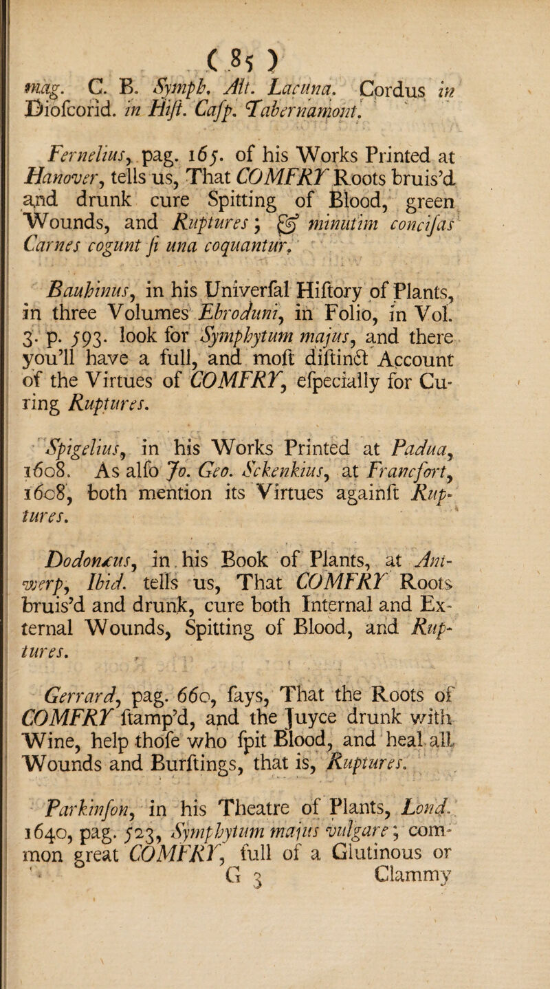 mag. C. B. Symph, Jit. Lacuna. Cprdus in Diofcorid. in ffift. Cafp. Tabernamont. FermliuSy. pag. 165. of his Works Printed at Hanover, tells us, That COMFRT Roots bruis’d ajid drunk cure Spitting of Blood, green Wounds, and Ruptures', g5 minutim condfas Carnes cogunt Ji una coquantur. BauhinuSy in his Univerfal Hiftory of Plants, in three Volumes Ebroduniy in Folio, in Vol. 3. p. 593. look for Symphytum majus, and there you’ll have a full, and moft diftinft Account of the Virtues of COMFRT, efpecially for Cu¬ ring Ruptures. SpigeliuSy in his Works Printed at Padua, 1608. As alfo Jo. Geo. Sckenkius, at Franc fort, 1608, both mention its Virtues againft Rup¬ tures. DodontuSy in his Book of Plants, at Ant- weepy Ibid, tells us, That COMFRT Roots bruis’d and drunk, cure both Internal and Ex¬ ternal Wounds, Spitting of Blood, and Rup¬ tures. Gerrardy pag. 660, fays, That the Roots of COMFRT ftamp’d, and the Juyce drunk with Wine, help thofe who fpit Blood, and heal all Wounds and Burftings, that is, Ruptures. Parkinfon, in his Theatre of Plants, Lond. 1640, pag. J23, Symphytum mains vulgare; com¬ mon great COMFRT, full of a Glutinous or ** G 3 Clammy