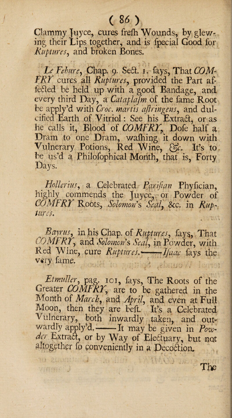 Clammy Juyce, cures frefh Wounds, by glew- ing their Lips together, and is fpecial Good for Ruptures, and broken Bones. 9 ■ * r V- 1 Le Febure, Chap. 9. Se<3. 1. fays, That COM- FRT cures all Ruptures, provided the Part af- fefled be held up with a good Bandage, and every third Day, a Cataplafm of the fame Root be apply’d with Croc, martis ajiringens, and dul¬ cified Earth of Vitriol: See his Extraft, or as he calls it, Blood of COMFRY, Dofe half a Dram to one Dram, wafhing it down with Vulnerary Potions, Red Wine, It?s to be us’d a Philofophical Month, that is, Forty Days. . Hollerius, a Celebrated parifian Phyfician, highly commends the Juyce, or Powder of COMFRY Roots, Solomon's Seal, See. in Rup¬ tures, « * • * Bayrits, in his Chap, of Ruptures, fays, That tOMFRiy and Solomon's Seal, in Powder, with Red Wine, cure Ruptures a——Ifaae fays the viry fame. Et mutter, pag. 101, fays, The Roots of the Greater COMFRY, are to be gathered in the Month of March, and April, and even at Full Moon, then they are beft. It’s a Celebrated Vulnerary, both inwardly taken, and out^ wardly apply’d,--It may be given in Pow der Extra6f, or by Way of Ele&uary, but nat altogether fo conveniently in a Deco6Iion, The