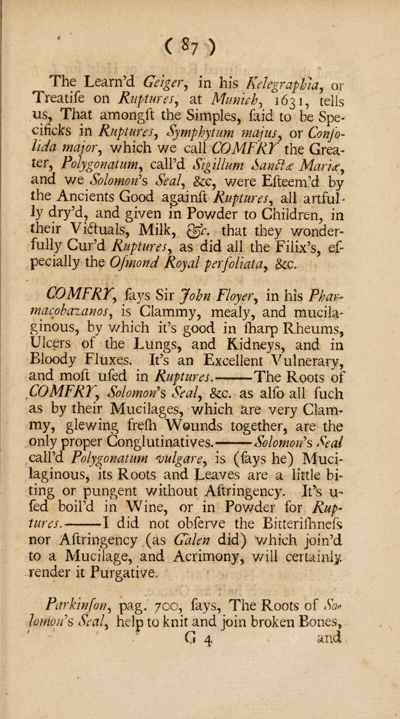 ( *7 ) The Learn’d Geiger, in his Kelegraphia, or Treatife on Ruptures, at Munich, 1631, tells 11s, That amongft the Simples, faid to be Spe- cificks in Ruptures, Symphytum majns, or Conjo- wa/or, which we call COMFRY the Grea- ter, Polygon at um, call’d Sigillum Santta Marta, and we Solomon’s Seal, &c, were Efteem’d by the Ancients Good againft Ruptures, all artful- ly dry’d, and given in Powder to Children, in their Vi&uals, Milk, that they wonder¬ fully Cur’d Rupturesy as did all the Filix’s, es¬ pecially- the Ofmond Royal perfoliata7 £ee. COMFRYy fays Sir JW/z Floyer, in his Phar- macobazanos, is Clammy, mealy, and mucila¬ ginous, by which it’s good in fharp Rheums, Ulcers of the Lungs, and Kidneys, and in Bloody Fluxes. It’s an Excellent Vulnerary, and moft ufed in Ruptures.-The Roots of COMFRYy Solomon's Sealy &c. as alfo all fuch as by their Mucilages, which are very Clam¬ my, glewing frefh Wounds together, are the only proper Conglutinatives.-Solomon's Seal call’d Polygonatum evulgare> is (fays he) Muci¬ laginous, its Roots and Leaves are a little bi¬ ting or pungent without Aftringency. It’s u- fed boil’d in Wine, or in Powder for Rup¬ tures.-1 did not obferve the Bitterifhnefs nor Aftringency (as Galen did) which join’d to a Mucilage, and Acrimony, will certainly, render it Purgative. Par kinfon, pag. 700, fays, The Roots of So* hmon's Seal, help to knit and join broken Bones, G 4 and.