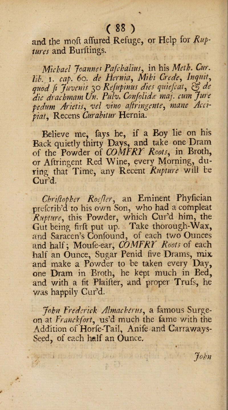 and the moft affured Refuge, or Help for Rup¬ tures and Burftings. Michael Joannes Pafchalius, in his Meth. Cur. lib. I. cap. 60. de Hernia, Grede, Inquit, quod ft Juvenis 30 Refupinus dies quiefcat, cK ^ drachmam Un. Pukh Confolid* maj. cum Jure pedum Arietis, vel aftringente, www* Recens Curabitur Hernia. Believe me, fays he, if a Boy lie on his Back quietly thirty Days, and take one Dram of the Powder of COMFRT Roots, in Broth, or Aftringent Red Wine, every Morning, du¬ ring that Time, any Recent Rupture will be Cur’d. Chrtfiopher Roejler, an Eminent Phyfician prefcrib’d to his own Son, who had a cofnpleat Rupture, this Fowder, which Cur’d him, the Gut being firft put up. Take thorough-Wax, and Saracen’s Confound, of each two Ounces and half; Moufe-ear, COMFRT Roofs of each half an Ounce, Sugar Penid five Drams, mix and make a Powder to be taken every Day, one Dram in Broth, he kept much in Bed, and with a fit Plaifter, and proper Trufs, he was happily Cur’d. John Frederick Almacherus, a famous Surge¬ on at Franckfort, us’d much the fame with the Addition of Horfe-Tail, Anife and Carraways- Seed, of each half an Ounce, 4 John