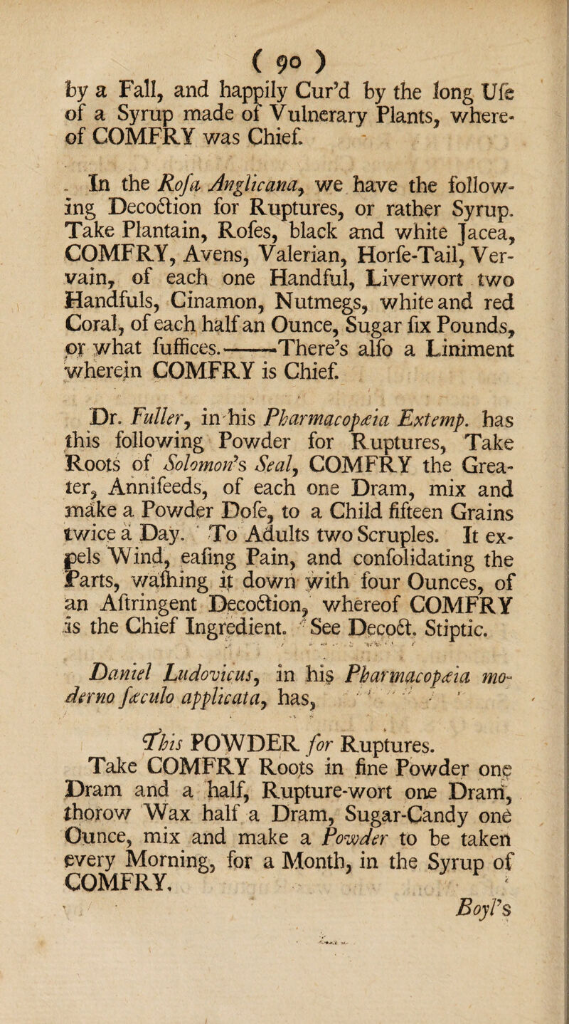 ( 9° ) by a Fall, and happily Cur’d by the long Ufe of a Syrup made of Vulnerary Plants, where¬ of COMFRY was Chief. . In the Rofa Anglicana, we have the follow¬ ing Deco&ion for Ruptures, or rather Syrup. Take Plantain, Rofes, black and white Jacea, COMFRY, Avens, Valerian, Horfe-Tail, Ver¬ vain, of each one Handful, Liverwort two Handfuls, Cinamon, Nutmegs, white and red Coral, of each half an Ounce, Sugar fix Pounds, or what fuffices.-—There’s alfo a Liniment wherein COMFRY is Chief. Dr. Fuller, in his Pharmacopeia Extemp, has this following Powder for Ruptures, Take Roots of Solomon’s Seal, COMFRY the Grea¬ ter, Annifeeds, of each one Dram, mix and make a Powder Dofe, to a Child fifteen Grains twice a Day. To Adults two Scruples. It ex¬ pels Wind, eafing Pain, and confolidating the Parts, walhing it down with four Ounces, of an Aftringent Decoftion, whereof COMFRY is the Chief Ingredient. • See Decoft. Stiptic. J . / * »•' ' •’ r Daniel Ludovicus, in his Pharmacopeia mo- demo feculo applicata, has, rfhis POWDER for Ruptures. Take COMFRY Roots in fine Powder one Dram and a half, Rupture-wort one Dram, thorow Wax half a Dram, Sugar-Candy one Ounce, mix and make a Powder to be taken every Morning, for a Month, in the Syrup of COMFRY, *