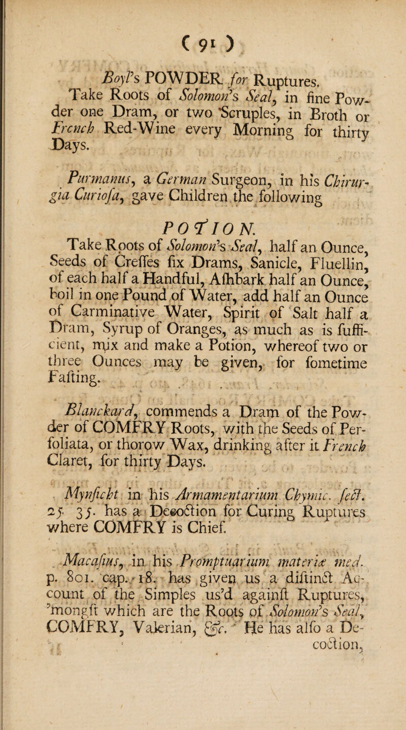 Boyl’s POWDER for Ruptures. Take Roots of Solomon’s Seal, in fine Pow¬ der one Dram, or two 'Scruples, in Broth or French Red-Wine every Morning for thirty Days. Purynanus, a German Surgeon, in his Chirur- gm Cur 10fa, gave Children the following POTION. Take Roots of Solomon’s Seal, half an Ounce, Seeds of Creffes fix Drams, Sanicle, Fluellin, of each half a Handful, Afhbark half an Ounce, boil in one Pound of Water, add half an Ounce of Carminative Water, Spirit of'Salt half a Dram, Syrup of Oranges, as much as is fuffi- eient, mix and make a Potion, whereof two or three Ounces may be given, for fometime Blanchard, commends a Dram of the Pow¬ der of COMER Y Roots, with the Seeds of Per- foliata, or thorow Wax, drinking after it French Claret, for thirty Days. Mynficht in his Armamentarium Ckymic. feel, zy 3/. has a De«oftion for Curing Ruptures where COMPRY is Chief Macafius, in his Promptuarhim materia med. p. 8oi. cap. 18. has given us a diftinft Ac¬ count of the -Simples us’d againft Ruptures, 'mongft which are the Roots of Solomon’s Seal, COMbRY, Valerian, Qtcl Fie has alfo a f)e- ; ‘ coctiom