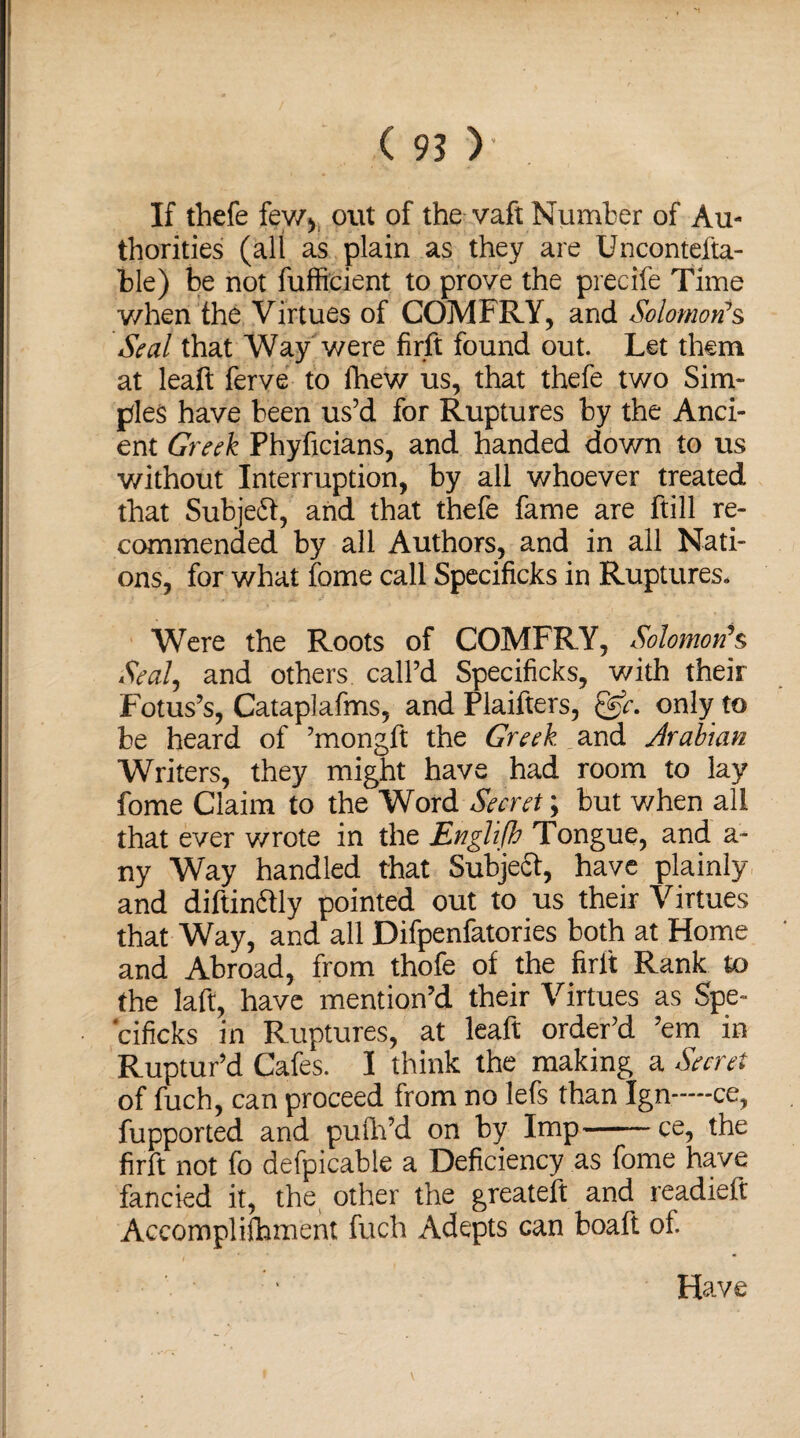 If thefe fewy out of the vaft Number of Au¬ thorities (all as plain as they are Uncontefta- ble) be not fufficient to prove the precife Time when the Virtues of COMFRY, and Solomon’s Seal that Way were firft found out. Let them at leaft ferve to fhew us, that thefe two Sim¬ ples have been us’d for Ruptures by the Anci¬ ent Greek Phyficians, and handed down to us without Interruption, by all whoever treated that Subjeft, and that thefe fame are ftill re¬ commended by all Authors, and in all Nati¬ ons, for what fome call Specificks in Ruptures. Were the Roots of COMFRY, Solomon’s Seal, and others call’d Specificks, with their Lotus’s, Cataplafms, and Plaifters, only to be heard of ’mongft the Greek, and Arabian Writers, they might have had room to lay fome Claim to the Word Secret; but when all that ever v/rote in the Englifh Tongue, and a- ny Way handled that Subject, have plainly and diftindtly pointed out to us their Virtues that Way, and all Difpenfatories both at Home and Abroad, from thofe of the firlt Rank to the laft, have mention’d their Virtues as Spe¬ cificks in Ruptures, at leaft order’d ’em in Ruptur’d Cafes. I think the making a Secret of fuch, can proceed from no lefs than Ign-—-ce, fupported and puih’d on by Imp-ce, the firft not fo defpicable a Deficiency as fome have fancied it, the other the greateft and readied: Accomplifhment fuch Adepts can boaft of. Have
