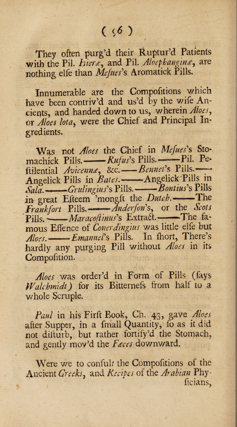 / They often purg’d their Ruptur’d Patients with the Pil. hieree^ and Pil. Aloephanginare nothing elfe than Mefues's Aromatick Pills. Innumerable are the Compofitions which have been contriv’d and us’d by the wife An¬ cients, and handed down to us, wherein Aloes, or Aloes lota> were the Chief and Principal In¬ gredients. Wats not Aloes the Chief in Mefues's Sto- machick Pills. ——Rufus's Pills.——Pil. Pe* ftilential Avicenna, &c.-Bennet's Pills.— Angelick Pills in Bates.——-Angelick Pills in Sala.—-Grultngius's Pills.->Bontius's Pills in great Efteem ’mongft the Dutch.-The Frankfort Tills.—An Aerfon's^ or the Scots Pil]s.--Maracoftinus's Extraft. —The fa¬ mous ElTence of 'Conerdingtus was little elfe blit Aloes.--Emanuel's Pills. In ihort, There’s hardly any purging Pill without Aloes in its Compofition. Aloes was order’d in Form of Pills (fays Walchmidt) for its Eitternefs from half to a whole Scruple. Paul in his Firft Book, Ch, 43, gave Aloes after Supper, in a fmall Quantity, fo as it did not difturb, but rather fortify’d the Stomach, and gently mov’d the Feeces downward. Were we to confuh the Compofitions of the Ancient Greeks, and Recipes of the Arabian Phy- ficians,