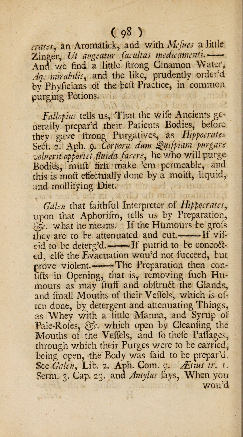 ( 9? ) crates, an Aromatick, and with Mejues a little Zinger, Ut augeatur facultas medicamenti.- And we find a little ftrong Cinamon Water, Aq. mirabilis, and the like, prudently order’d by Phyficians of the belt Practice, in common purging Potions. Fallopius tells us, That the wife Ancients ge¬ nerally prepar’d their Patients Bodies, before they gave ftrong Purgatives, as Hippocrates Sefit. 2. Aph. 9. Corpora dum Quifpiam purgare voluerit opportet fluida facere, he who will purge Bodies, muft firft make ’em permeable, and this is moft effedually done by a moift, liquid, and mollifying Diet. Galen that faithful Interpreter of Hippocrates, upon that Aphorifm, tells us by Preparation, ggE what he means. If the Humours be grofs they are to be attenuated and cut.-If vif- eid to be deterg’d.--If putrid to be conced¬ ed, elfe the Evacuation wou’d not fucceed, but prove violent.--The Preparation then con- fifts in Opening, that is, removing fuch Hu¬ mours as may ftuff and obltrud the Glands, and fmall Mouths of their Veffels, which is of¬ ten done, by detergent and attenuating Things, as Whey with a little Manna, and Syrup of Pale-Rofes, &c. which open by Cleaning the Mouths of the Veffels, and fo thefe Paffages, through which their Purges were to be carried, being open, the Body was faid to be prepar’d. See Galen, Lib. 2. Aph. Com. 0. AEtms tr. 1. Serm. 3. Cap. 23. and Antylus fays, When you \ wou’d