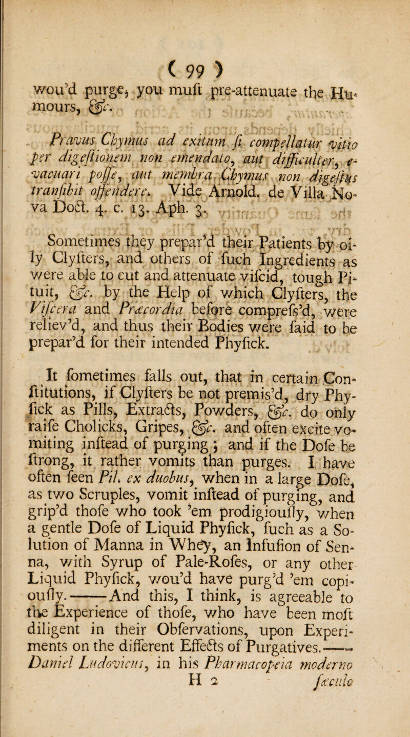wou’d purge* you muft pre-attenuate the Hm mours, Prams Chymns ad exit urn fi compellatur m 'io .per digeftionem non emendato, aut difficulty, yacuari poffie, membra Chymus non digeftus tran/ibit offindere* Vide Arnold, de Villa No¬ va Doft. 4. c, 13. Aph. 3. Sometimes they prepar’d their Patients by oi¬ ly Clyiters, and others of fuch Ingredients as were able to cut and attenuate vifcid, tough Pi- tuit, @r. by the Help of which Clyfters, the Differ a and Pr'ceeordia before comprefs’d, were reliev’d, and thus their Bodies were faid to be prepar’d for their intended Phyfick. It Sometimes falls out, that in certain Com ftitutions, if Clyfters be not premis’d, dry Phy- fick as Pills, Extra&s, Pov/ders, gfr. do only raife Cholicks, Gripes, and often excite vo¬ miting inftead of purging ; and if the Dofe be ftrong, it rather vomits than purges. I have often feen Pih ex duobus, when in a large Dofe, as two Scruples, vomit inftead of purging, and grip’d thofe who took ’em prodigiously, when a gentle Dofe of Liquid Phyfick, fuch as a So¬ lution of Manna in Wh£y, an Infufion of Sen¬ na, v/ith Syrup of Pale-Rofes, or any other Liquid Phyfick, v/ou’d have purg’d ’em copi¬ ously.-And this, I think, is agreeable to the Experience of thofe, v/ho have been moft diligent in their Obfervations, upon Experi¬ ments on the different Effefts of Purgatives.—- Daniel Ludovicits, in his Pharmacopeia moderno H 2 ~ fficitlo