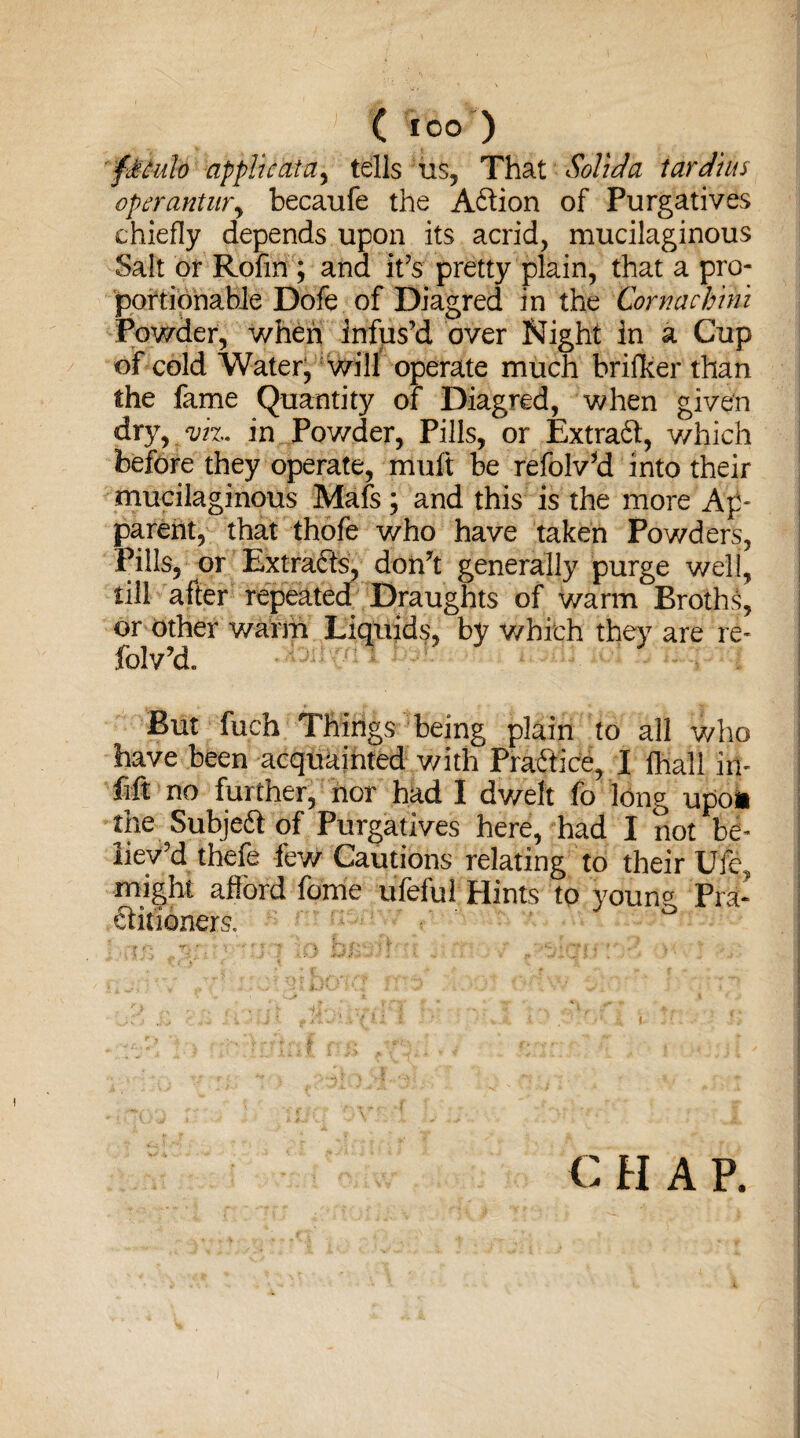 ftculo applicata, tells us, That Solid a tar dins operantur, becaufe the Aftion of Purgatives chiefly depends upon its acrid, mucilaginous Salt or Rofm ; and it’s pretty plain, that a pro¬ portionable Dofe of Diagred in the Cornachmi Powder, when infus’d over Night in a Cup of cold Water, will operate much brifker than the fame Quantity of Diagred, when given dry, viz. in Powder, Pills, or Extraft, which before they operate, muft be refolv'd into their mucilaginous Mafs; and this is the more Ap¬ parent, that thofe who have taken Powders, Pills, or Extracts, don't generally purge well, till after repeated Draughts of warm Broths, or other warm Liquids, by which they are re- folv'd. But fuch Things being plain to all who have been acquainted v/ith Practice, I ffiall in- fift no further, nor had I dwelt fo long upon me Subje&of Purgatives here, had I not be¬ liev'd thefe few Cautions relating to their Ufe, might afibrd fqhie uTeful Hints to young, Pm- ftit'ioners. ° € H A P.