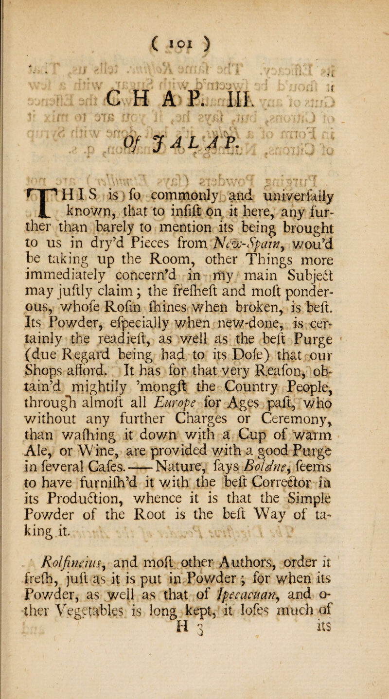 ( lOI ) CHAP. III. Of JAL JP. This is fo commonly and uiiiverfariy known, that to infift on it here, any fur¬ ther than barely to mention its being brought to us in dry’d Pieces from New-Spain, wou’d be taking up the Room, other Things more immediately concern’d in my main Subjedt may juftly claim; the frefheft and moft ponder¬ ous, whofe Rofm Urines when broken, is beft. Its Powder, efpecially when new-done, is cer¬ tainly the readieft, as well as the belt Purge (due Regard being had to its Dole) that our Shops afford. It has for that very Reafon, ob¬ tain’d mightily ’mongft the Country People, through almoft all Europe for Ages paft, who without any further Charges or Ceremony, than waffling it down with a Cup of warm Ale, or W ine, are provided with a good Purge in feveral Cafes.-Nature, fays Boldne, feerns to have furnifh’d it with the beft Corre&or in its Produdlion, whence it is that the Simple Powder of the Root is the beft Way of ta¬ king it. Rolfimms, and moft other Authors, order it frefh, juft as it is put in Powder ; for when its Powder, as well as that of Ipecacuany and o- thcr Vegetables is long kept, it lobes much of H 3 its