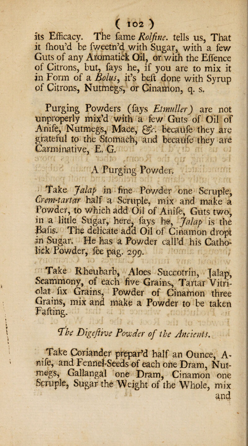 its Efficacy. The fame Rolfine. tells us, That it fhou’d be fweetn’d with Sugar, with a few Guts of any Aromatick Oil, or with the Effencq of Citrons, but, fays he, if you are to mix it in Form of a Bolus, it’s beft done with Syrup pf Citrons, Nutmegs, or Cinamon, q. s. Purging Powders (fays Etmulkr) are not improperly mix’d with a few Guts of Oil of Anife, Nutmegs, Mace, &c, becaufe they are grateful to the Stomach, and becaufe they are Carminative, E. G. A Purging Powder, Take Jalap in fine Powder one Scruple, Crem-tartar half a Scruple, mix and make a Pov/der, to which add Oil of Anife, Guts two, in a little Sugar, here^ fays he, Jalap is the Rafis. The delicate add Oil of Cinamon dropt in Sugar. He has a Powder call’d his Catho- lick Pov/der, fee pag. 299. Take Rheubarb, Aloes Succotrin, Jalap, Scammony, of each five Grains, Tartar Vitri- olat fix Grains, Powder of Cinamon three Grains, mix and make a Powder to be taken Fafting. fbe Digeftive Powder of the Ancients. Take Coriander prepar’d half an Ounce, A- nife, and Fennel-Seeds of each one Dram, Nut¬ megs, Gallangal one Dram, Cinamon one Scruple, Sugar the Weight of the Whole, mix and