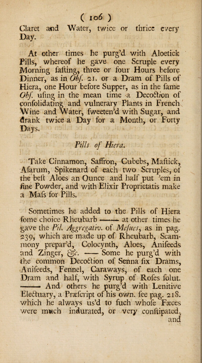 ( i °6 ) Claret acid Water, twice or thrice every Day. At other times he purg’d with Aloetick Pills, whereof he gave one Scruple every Morning falling, three or four Hours before Dinner, as in Obf 21. or a Dram of Pills of Hiera, one Hour before Supper, as in the fame Obf ufing in the mean time a Decofhon of ponfolidating and vulnerary Plants in French,' Wine and Water, fweeten’d with Sugar, and drank twice a Day for a Month, or Forty Days. Pills of Hiera. Take Cinnamon, Saffron, Cubebs, Maftick, Afarum, Spikenard of each two Scruples, of the belt Aloes an Ounce and half put ’em in fine Powder, and with Elixir Proprietatis make a Mafs for Pills. Sometimes he added to the Pills of Hiera feme choice Rheubarb-at other times he gave the PiL Aggregativ. of Mefues, as in pag. 239, which are made up of Rheubarb, Scam- mony prepar’d, Colocynth, Aloes, Anifeeds and Zinger, &c. -Some he purg’d with the common Deco&ion of Senna fix Drams, Anifeeds, Fennel, Caraways, of each one Dram and half, with Syrup of Rofes folut. — And others he purg’d with Lenitive Electuary, a Prafcript of his own. fee pag. 21S. which he always us’d to fuch whofe Faces were mtach indurated, or very conftipated. and