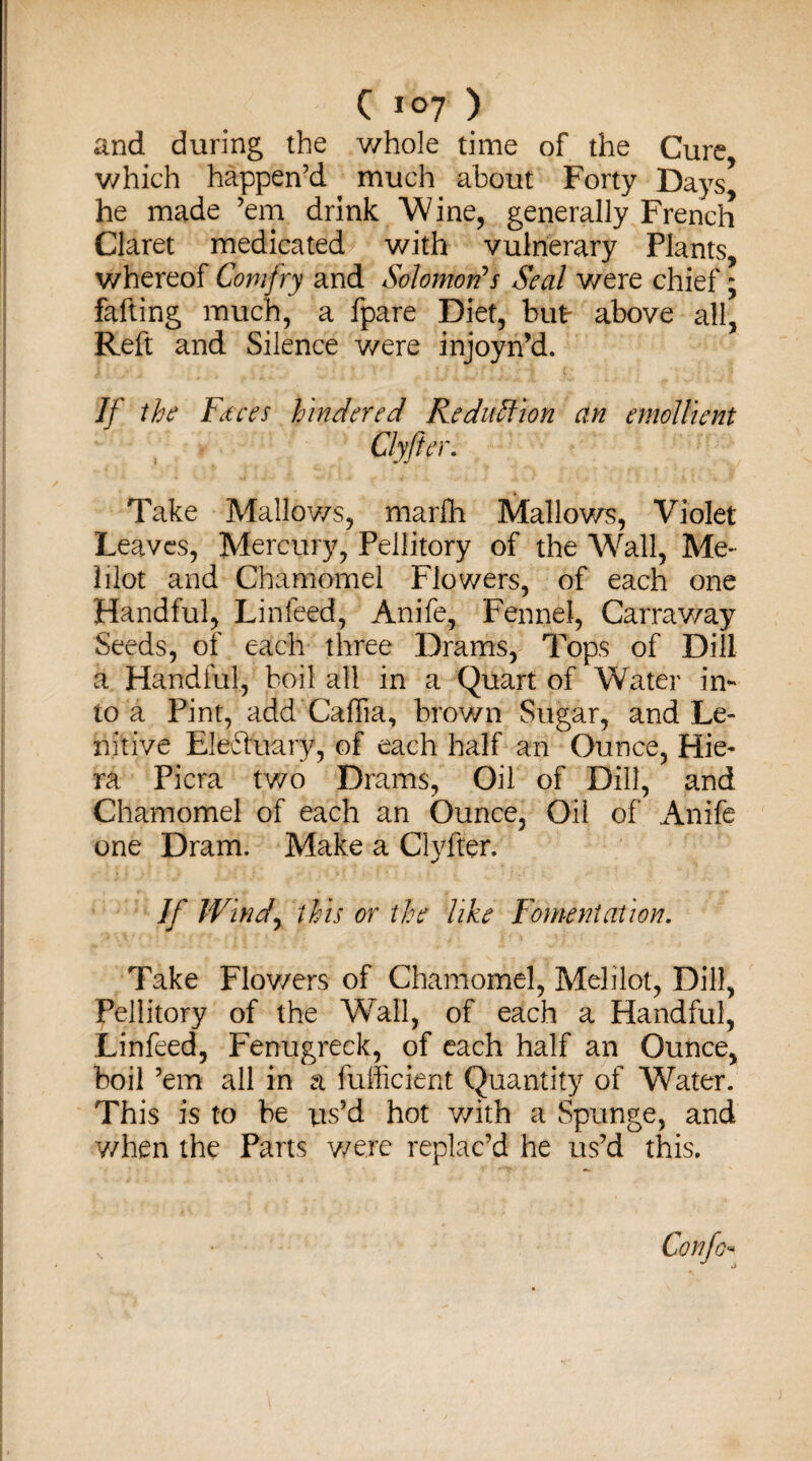 and during the whole time of the Cure which happen’d much about Forty Days* he made ’em drink Wine, generally French Claret medicated with vulnerary Plants, whereof Comfry and Solomon's Seal were chief; fafting much, a fpare Diet, but above all, Reft and Silence were injoyn’d. If the Faces hindered Reduction an emollient Clyfter. Take Mallows, marfh Mallows, Violet Leaves, Mercury, Pellitory of the Wall, Me- lilot and Chamomel Flowers, of each one Handful, Linfeed, Anife, Fennel, Carraway Seeds, of each three Drams, Tops of Dill a Handful, boil all in a Quart of Water in¬ to a Pint, add Caffia, brown Sugar, and Le¬ nitive Eledtuary, of each half an Ounce, Hie- ra Picra two Drams, Oil of Dill, and Chamomel of each an Ounce, Oil of Anife one Dram. Make a Clyfter. If Windy this or the like Fomentation. Take Flowers of Chamomel, Melilot, Dill, Pellitory of the Wall, of each a Handful, Linfeed, Fenugreek, of each half an Ounce, boil ’em all in a diffident Quantity of Water. This is to be ns’d hot with a Spunge, and when the Parts were replac’d he us’d this.