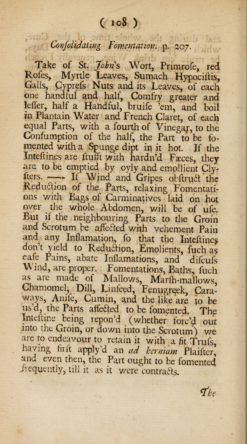 Conjoiidating Fomentation, p. 207. Take of St. John's Wort, Primrofe, red Rofes, Myrtle Leaves, Sumach Hypociftis, Galls, Cyprefs Nuts and its Leaves, of each one handful and half, Comfry greater and Idler, half a Handful, bruife ’em, and boil in Plantain Water and French Claret, of each equal Parts, with a fourth of Vinegar, to the Confumption of the half, the Part to be fo¬ mented with a Spunge dipt ip it hot. If the Inteftines are ftufft with hardn’d Faces, they are to be emptied by oyly and emollient Cly- fters. —-— If Wind and Gripes obfiruct the Reduction of the Parts, relaxing Fomentati¬ ons with Bags of Carminatives laid on hot over the v/hole Abdomen, will be of ufe. But if the neighbouring Parts to the Groin and Scrotum be affected with vehement Pain and any Inflamation, fo that the Inteftines don’t yield to Reduction, Emolients, fuch as eafe Pains, abate Inflamations, and difeufs Wind, are proper. Fomentations, Baths, fuch as are made of Mallows, Marlh-mallows, Chamomel, Dill, Linfeed, Fenugreek, Cara¬ ways, Anile, Cumin, and the like are to be us’d, the Parts affected to be fomented. The Inteltme being repon’d (whether forc’d out into the Gioin, or down into the Scrotum) v/e are to endeavour to retain it with a fit Trufs, having lit ft apply d an ad hevmam Plaifter, tnu even then, the Part ought to be fomented frequently, till it as it were contra%