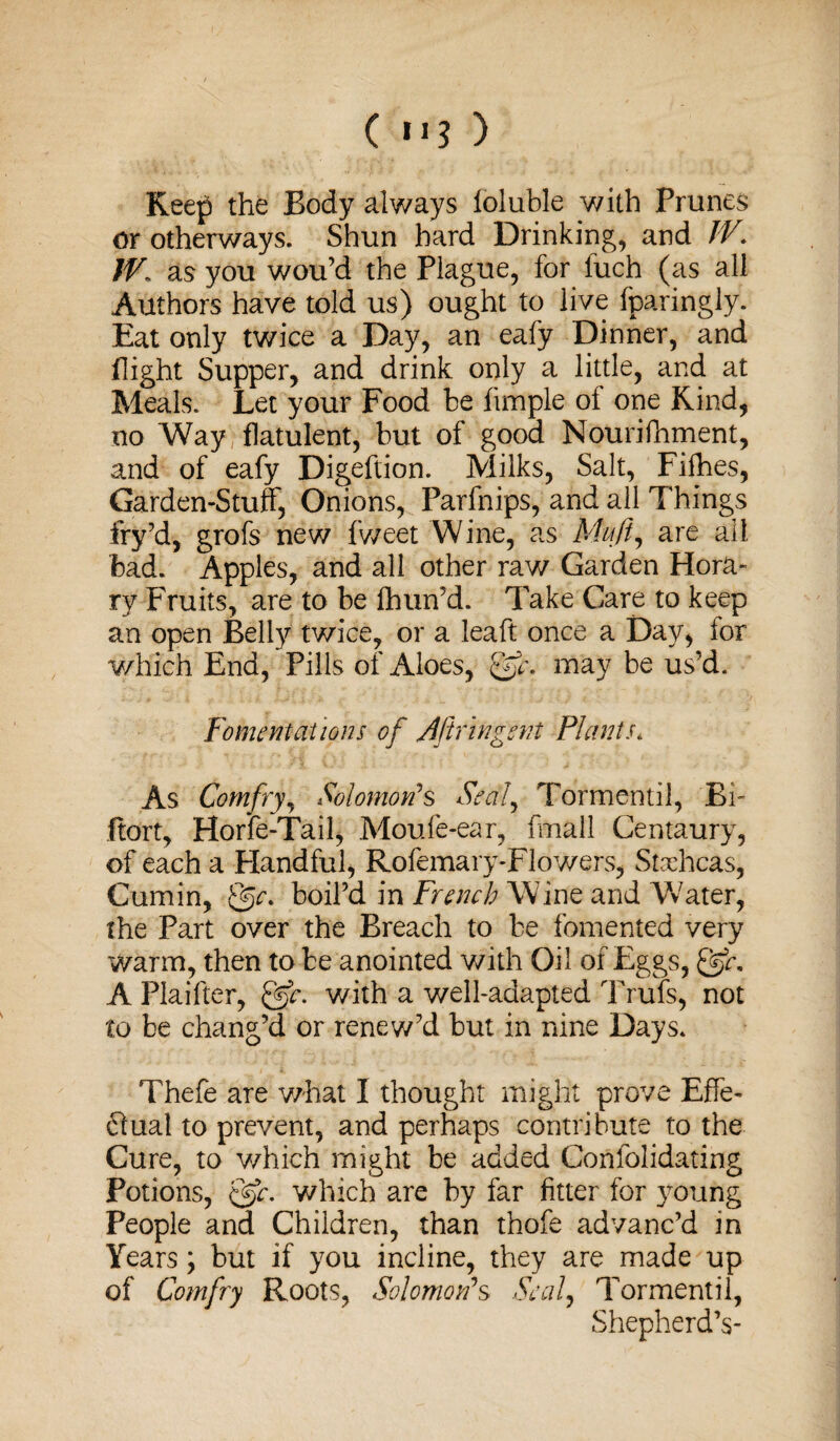 ( ) Keep the Body always loluble with Prunes or otherways. Shun bard Drinking, and IV. W. as you wou’d the Plague, for fuch (as all Authors have told us) ought to live (paringly. Eat only twice a Day, an eafy Dinner, and flight Supper, and drink only a little, and at Meals. Let your Food be Ample oi one Kind, no 'Way flatulent, but of good Nourifhment, and of eafy Digeftion. Milks, Salt, Fifties, Garden-Stuff, Onions, Parfnips, and all Things fry’d, grofs new fweet Wine, as Muji, are all bad. Apples, and all other raw Garden Hora¬ ry Fruits, are to be fhun’d. Take Care to keep an open Belly twice, or a lea ft once a Day, for which End, Pills of Aloes, Qfc. may be us’d. Fomentations of dHr in gent Plants. As Comfry, Solomon*s Seal, Tormentil, Bi- ftort, Hone-Tail, Moufe-ear, fmall Centaury, of each a Handful, Rofemary-Flowers, Staehcas, Cumin, boil’d in French Wine and Water, the Part over the Breach to be fomented very warm, then to be anointed with Oil of Eggs, gjh A Plaifter, &c. with a well-adapted Trufs, not to be chang’d or renew’d but in nine Days. Thefe are what I thought might prove Effe- £luat to prevent, and perhaps contribute to the Cure, to which might be added Confolidating Potions, &c. which are by far fitter for young People and Children, than thofe advanc’d in Years; but if you incline, they are made up of Comfry Roots, Solomon*s Seal, Tormentil, Shepherd’s-