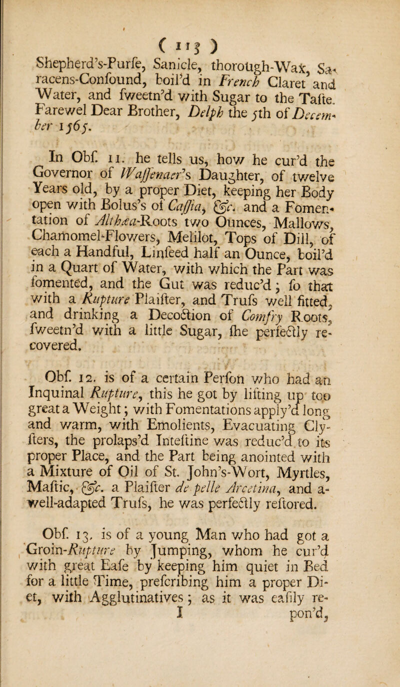 Shepherd’s-Furfe, Sanicle, thorotigh-WaX S:t- racens-Confound, boil’d in French Claret’and Water, and fweetn’d with Sugar to the Talte Farewel Dear Brother, Delph the ;th of Decern- her 1565. In Obf n. he tells us, how he cur’d the Governor of Wajjhnacr*s Daughter, of twelve Years old, by a proper Diet, keeping her Body open with Bolus’s of Caffia, and a Fomen¬ tation of Althaa*Roots two Ounces, Mallows, ChamomebFlowers, Melilot, Tops of Dill, of each a Handful, Linfeed half an Ounce, boil’d in a Quart of Water, with which the Part was fomented, and the Gut was reduc’d; fo that with a Rupture Plaifter, and Trufs well fitted, and drinking a Deception of Comfry Roots, fweetn’d with a little Sugar, fhe perfedly re¬ covered. Obf. 12. is of a certain Perfon who had an Inquinal Rupture, this he got by lifting up too great a Weight; with Fomentations apply’d long and warm, with Emolients, Evacuating Cly- fters, the prolaps’d Inteftine v/as reduc’d.to its proper Place, and the Part being anointed with a Mixture of Oil of St. John’s-Wort, Myrtles, Maftic, • a Plaifter de pelle Arcetina, and a- welfadapted Trufs, he was perfeftly reftored. Obf 13, is of a young Man who had got a r Groin-Rupture by jumping, whom he cur’d with great Eafe by keeping him quiet in Bed for a little Time, prefcribing him a proper Di¬ et, with Agglutinatives; as it was eafily re- I pon’d,