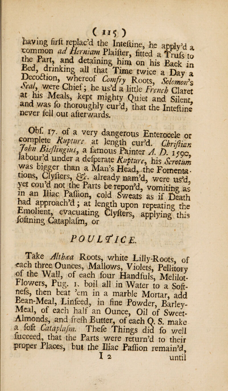 ( 11$ ) having firft replac’d the Inteftine, he annlrd a. rommon ad Ban,am Plaifter, fitted a f ruft to the Part, and detaining him on his Back in Bed, drinking aU that Time twice a Day a Decoaion whereof Comfry Roots, Solomon's t w 17 ?h,£,f ’ he Ms “ a little French Claret at his Meals, kept mighty Quiet and Silent, and was fo thoroughly cur’d, that the Inteftine never fell out afterwards. Obf. 17 of a very dangerous Enterocele or 7°TP ptC nRltPtun’ at length cur’d. Chnftmn John Buflntnus, a fatuous Painter A. D. 1500, labour d under a defperate Rupture, his Scrotum was bigger than a Man’s Head,.the Fomenta¬ tions, Clyfters, ©•. already nam’d, were us’d yet cou d not the Parts be repon’d, vomiting as in an Iliac Paffion, cold Sweats as if Heath had approach’d; at length upon repeating the Emohent^ evacuating Clyfters, applying this joftning Cataplafm, or POULTICE. Take Althaea Roots, white Lilly-Roots of each three Ounces, Mallows, Violet, Pellitory of the Wall, of each four Handfuls, Melilot- Flowers, Pug. 1. boil all in Water to a Soft- nels, then beat ’em in a marble Mortar, add Bean-Meal, Linfeed, in fine Powder, Barley- Meal, of each half an Ounce, Oil of Sweet- Almonds, and frefh Butter, of each Q. S. make a Mt Cataplafm. Thefe Things did fo well iucceed, that the Parts were return’d to their proper Places, but the Iliac Paffion remain’d,