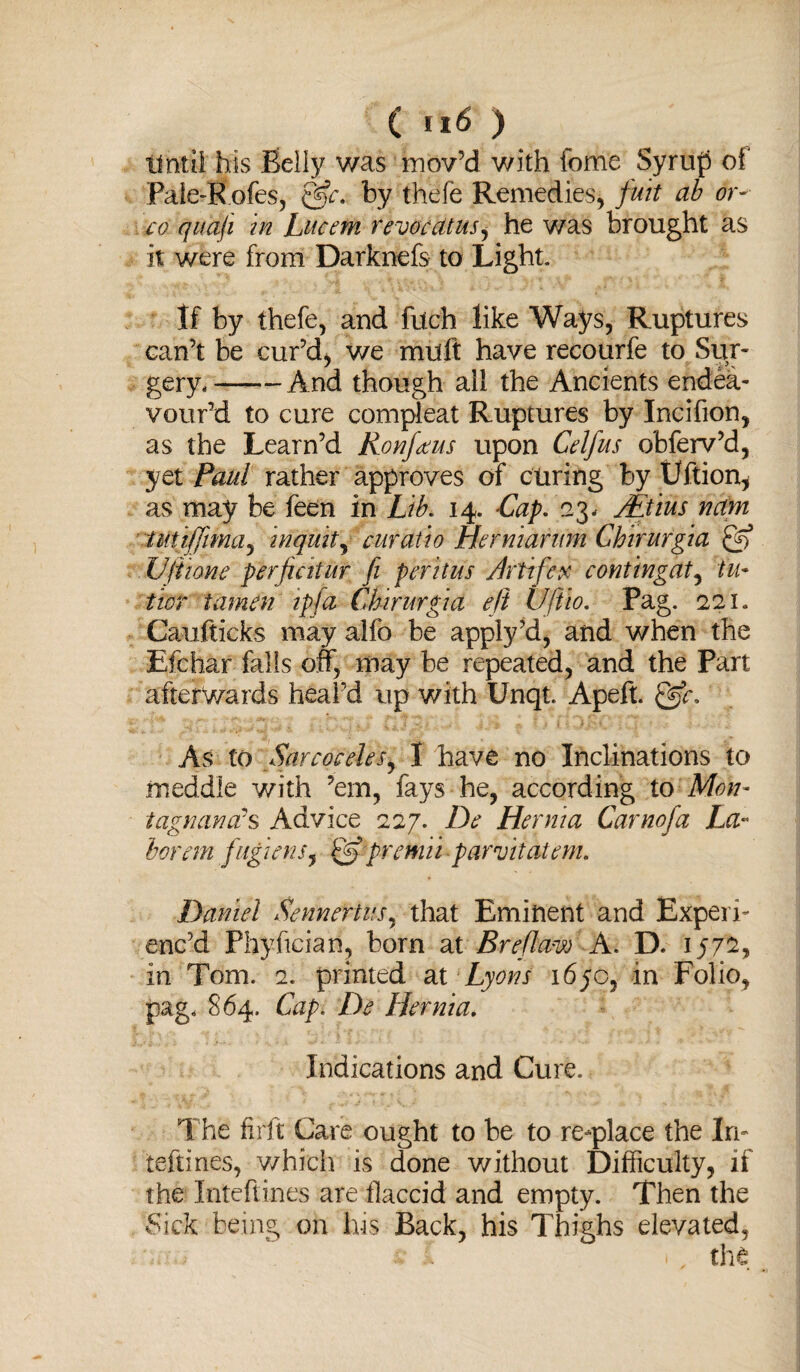 Until his Belly was mov’d with fome Syrup of Pale-Rofes, by thefe Remedies, fuit ab or- co quaji in Lucent revocatus, he was brought as it were from Darknefs to Light. If by thefe, and filch like Ways, Ruptures can’t be cur’d, we muft have recourfe to Sur¬ gery, -And though ail the Ancients endea¬ vour’d to cure compieat Ruptures by Incifion, as the Learn’d Ronfaus upon Celfus obferv’d, yet Paul rather approves of curing by Uftion* as may be feen in Lib. 14. Lap. 23, JEtius nam tutiffima, inquit, cur at to Herniarum Chirurgia & Ufttone perjiatur fi peritus Artifev contingat, tu* twr tamen ipfa Chirurgia ejt Ufiio. Pag. 221. Caufticks may alfo be apply’d, and when the Efchar falls off, may be repeated, and the Part afterwards heal'd up with Unqt. Apeft. @r. As to Sarcoceles, I have no Inclinations to meddle with ’em, fays he, according to Mon- tagrumcvs Advice 227. De Hernia Carnofa La¬ bor em jitgienSj & premii parvitatem. Daniel Sennertus, that Eminent and Experi¬ enc’d Fhyfician, born at Breflaw A. D. 1572* in Tom. 2. printed ax Lyons 1670, in Folio, pag. 864. Capi De Hernia. Indications and Cure. The firft Care ought to be to re-place the In- teftines, which is done without Difficulty, if the Inteftines are flaccid and empty. Then the Sick being on his Back, his Thighs elevated, ■ f 1, the