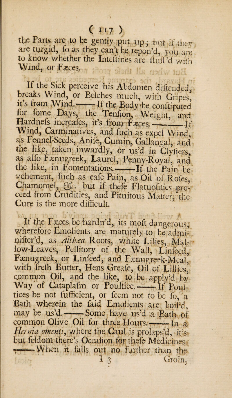 tb£ Parts are to be gently put up.- but if they are turgid, fo as they can’t be repon’d, you are to know whether the Inteftmes are fluff ’d with Wind, or Fteces. If the Sick perceive his Abdomen diflended. breaks Wind, or Belches much, with Gripes it’s from Wind.——If the Body be conftipated for fome Days, the Tenflon,' Weight, and Hardnefs increafes, it’s from Fteces,-_If Wipd, Carminatives, and fuch as expel Wind, as Fennel-Seeds, Anife, Cumin, Gallangal, and the like, taken inwardly, or us’d in Clyfters, as alfo Fenugreek, Laurel, Penny-Royal, and the like, in Fomentations_If the Pain' be vehement, fuch as eafe Pain, as Oil of Roles, Chamomel, but if thefe Flatuofities pro¬ ceed from Crudities, and Pituitous Matterp the Cure is the more difficult. If the Faeces be hardn’d, its moft dangerous, wherefore Emolients are maturely to be admi- nifter’d, as Altbaa Roots, white Lilies, Mal¬ low-Leaves, Pellitory of the Wall, Linfeed, Fenugreek, or Linfeed, and Ftenuereek-Meal with frefli Butter, Hens Greafe, Oil of Lillies^ common Oil, and the like, to be apply’d by Way of Cataplafm or Poultice.——If Poui tices be not fufficient, or feem not to be lo, a Bath wherein the faid Emolients are boil’d may be us’d.-Some have us’d a Bath of common Olive Oil for three Hours.—-—In a Hernia omenti, where the Caul is prolaps’d, it’s but feldom there’s Occafion for thefe Medicines, ——When it falls out no further than the I 3 Groin,