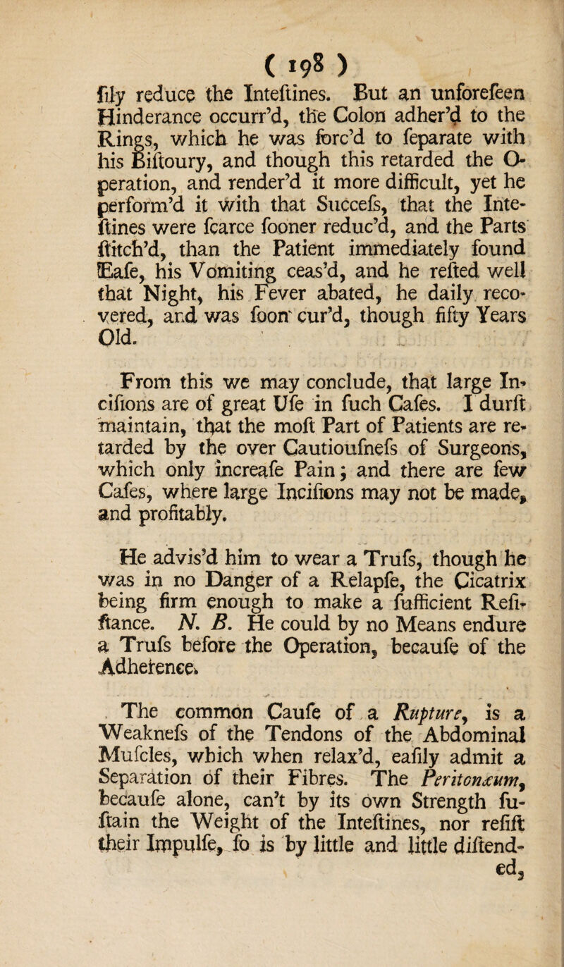 illy reduce the Inteftines. But an unforefeen Hinderance occurr’d, the Colon adher’d to the Rings, which he was forc’d to feparate with his Biftoury, and though this retarded the O peration, and render’d it more difficult, yet he perform’d it with that Succels, that the Inte¬ ftines were fcarce fooner reduc’d, and the Parts ftitch’d, than the Patient immediately found Eafe, his Vomiting ceas’d, and he refted well that Night, his Fever abated, he daily reco¬ vered, and was foonv cur’d, though fifty Years Old. From this we may conclude, that large In- cifions are of great Ufe in fuch Cafes. I durft maintain, that the moft Part of Patients are re¬ tarded by the over Gautioufnefs of Surgeons, which only increafe Pain; and there are few Cafes, where large Incifions may not be made* and profitably. He advis’d him to wear a Trufs, though he was in no Danger of a Relapfe, the Cicatrix being firm enough to make a fufficient Refi¬ nance. N. B. He could by no Means endure a Trufs before the Operation, becaufe of the Adhefenee. The common Caufe of a Rupture, is a Weaknefs of the Tendons of the Abdominal Mufcles, which when relax’d, eafily admit a Separation of their Fibres. The Periton^umy becaufe alone, can’t by its own Strength fu- ftain the Weight of the Inteftines, nor refill itheir Impulfe, fo is by little and little diltend-