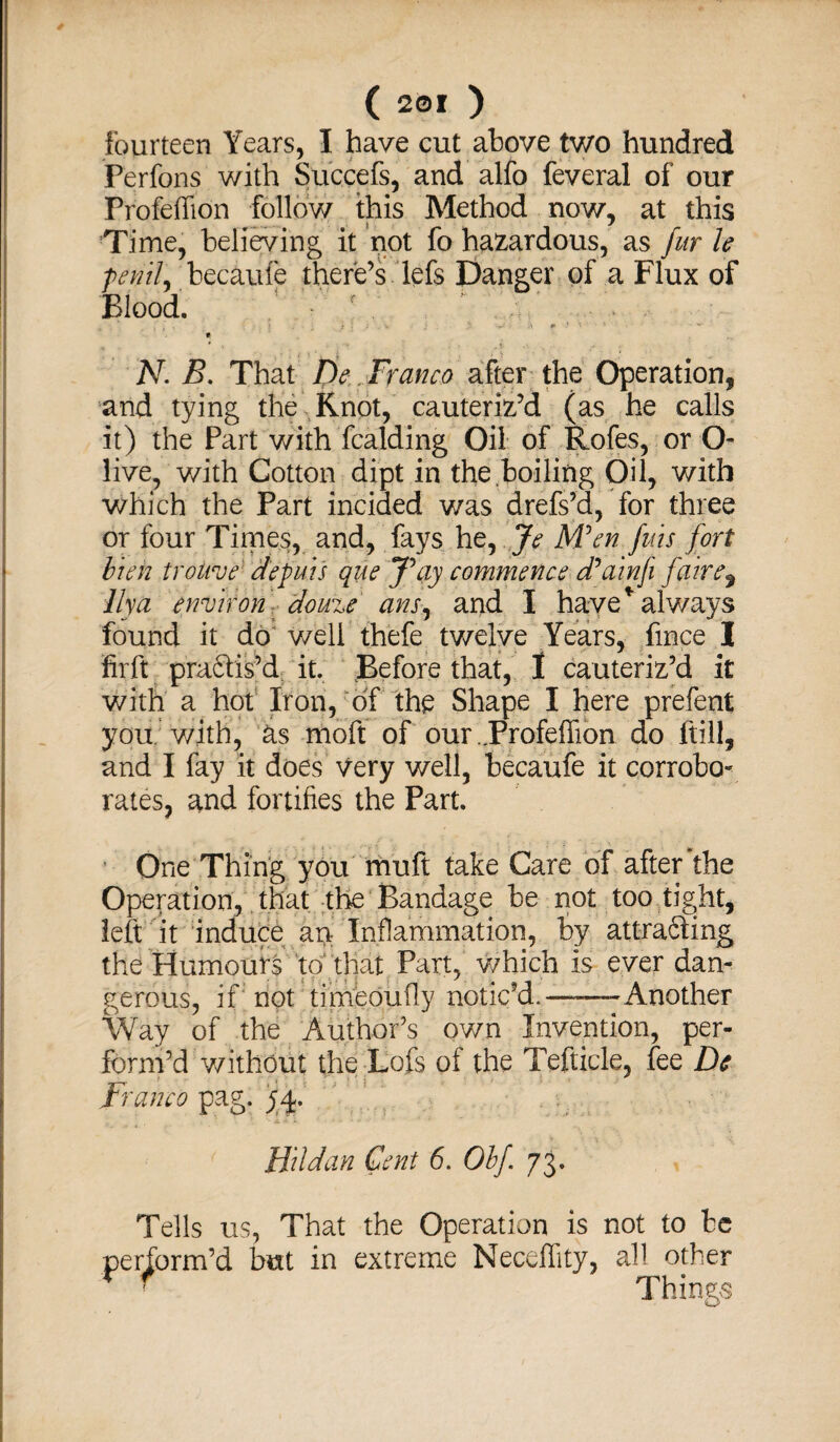 fourteen Years, I have cut above two hundred Perfons with Succefs, and alfo feveral of our Profeffion follow this Method now, at this Time, believing it not fo hazardous, as fur le fenily becaufe there’s lefs Danger of a Flux of Blood. . , < j '• ■■*+.' ’■ - ■ * „ * ’ ' • A •: N. B. That De. Franco after the Operation, and tying the Knot, cauteriz’d (as he calls it) the Part with fcalding Oil of Rofes, or O- live, with Cotton dipt in the boiling Oil, with which the Part inciaed was drefs’d, for three or four Times, and, fays he, Je M°en fins fort bun trolive depuis que J\iy commence cPainfi fane, Ilya environ douze ans, and I have * always found it do well thefe twelve Years, fince I firft practis’d it. Before that, I cauteriz’d it with a hot Iron, of the Shape I here prefent you. with, as moft of our ..Profeffion do ftill, and I fay it does very well, becaufe it corrobo- rates, and fortifies the Part. One Thing you muft take Care of after the Operation, that the Bandage be not too tight, left it induce an Inflammation, by attracting the Humours to that Part, which is ever dan¬ gerous, if not timeoufly notic’d.——Another Way of the Author’s own Invention, per¬ form’d without the Lofs of the Tefticle, fee Dc Franco pag. jM. JFildan Cent 6. Obf 73. Tells us, That the Operation is not to be perform’d but in extreme Neceffity, all other r ' Things