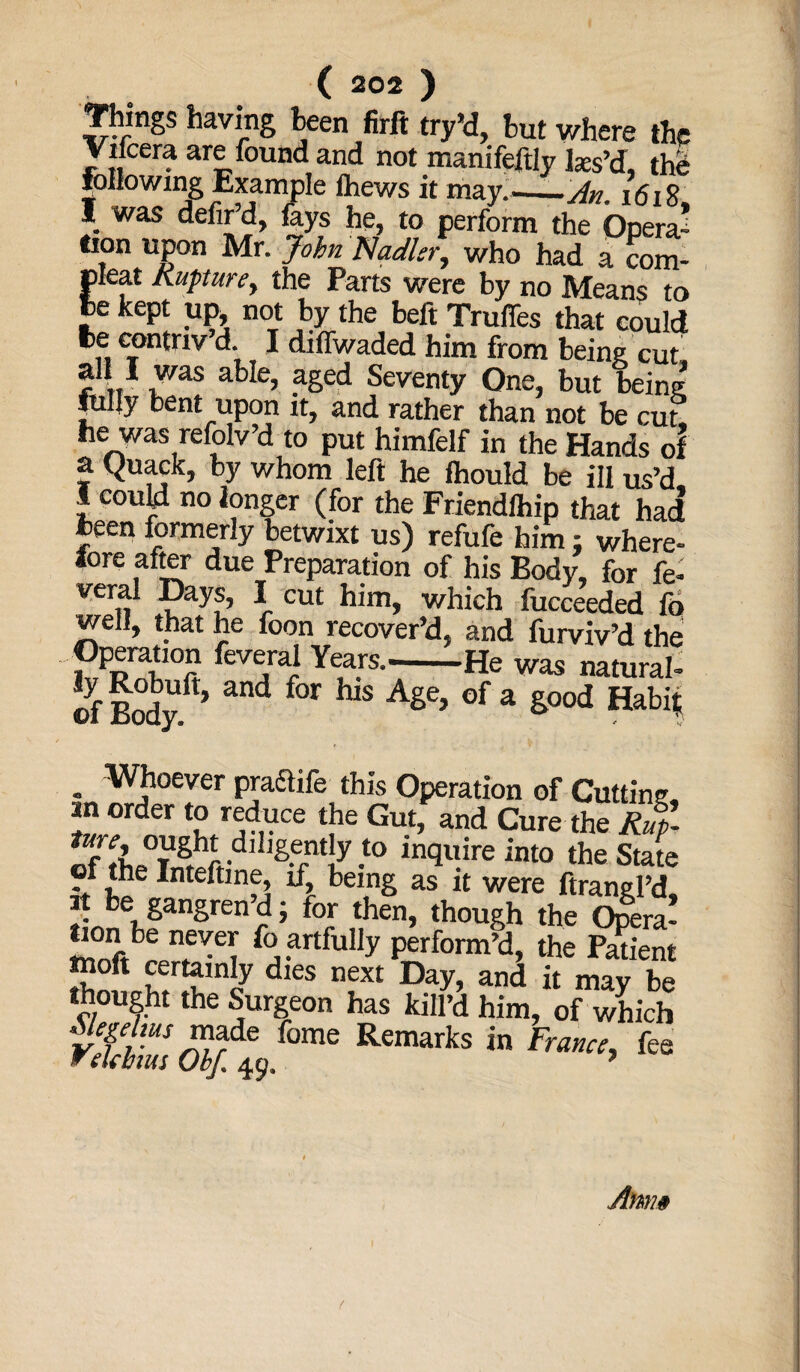 Things having been firft try’d, but where the Viicera are found and not manifeftly laes’d, the following Example thews it may.'——An, 1618 I was defir’d, fays he, to perform the Opera- tion upon Mr. John Nadler, who had a com- cleat Rupture, the Parts were by no Means to Je kept up not by the beft Truffles that could fce contriv’d I diffwaded him from being cut. ? L. a^e? aSed Seventy One, but being fuljy bent upon it, and rather than not be cut; he was refolv’d to put himfelf in the Hands of a Quack, by whom left he fhould be ill us’d I could no longer (for the Friendlhip that had been formerly betwixt us) refufe him; where¬ fore after due Preparation of his Body, for fe- veral Days, I cut him, which fucceeded fd well, that he foon recover’d, and furviv’d the Opemtion feveral Years.-He was natural- of Bodyf > and f°r hiS AgC’ °f a g00d Habi* . Whoever praclife this Operation of Cutting in order to reduce the Gut, and Cure the Ruf. 8f rf lgerntLy -t0 ln<llFeint0 the State oi the Inteftine, if, being as it were ftranePd it be gangren’d; for then, though the Ojlra! lion be never fo artfully perform’d, the Patient ttoft certainly dies next Day, and it may be thought the Surgeon has kill’d him, of which made fome Remarks in France, fee w ekbtus Obf. 49. ’ Amw