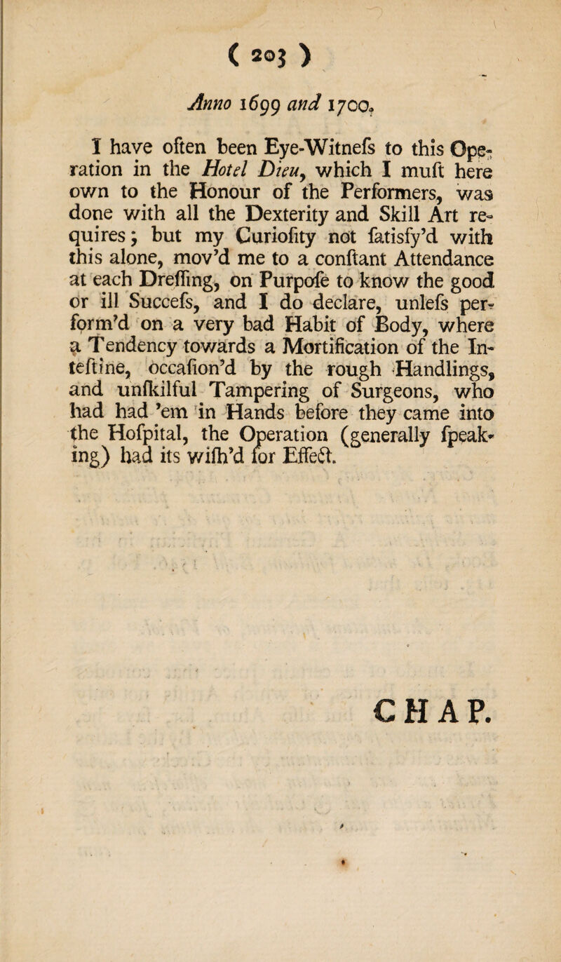 Anno 1699 and 1700. I have often been Eye-Witnefs to this Ope* ration in the Hotel Dieuy which I muft here own to the Honour of the Performers, was done with all the Dexterity and Skill Art re¬ quires; but my Curiofity not fatisfy’d with this alone, mov’d me to a conftant Attendance at each Drefling, on Purpofe to know the good or ill Succefs, and I do declare, unlefs per^ form’d on a very bad Habit of Body, where a Tendency towards a Mortification of the In- teftine, occafion’d by the rough Handlings, and unfkilful Tampering of Surgeons, who had had ’em in Hands before they came into the Hofpital, the Operation (generally fpeak* ing) had its wilh’d lor Effect CHAP.