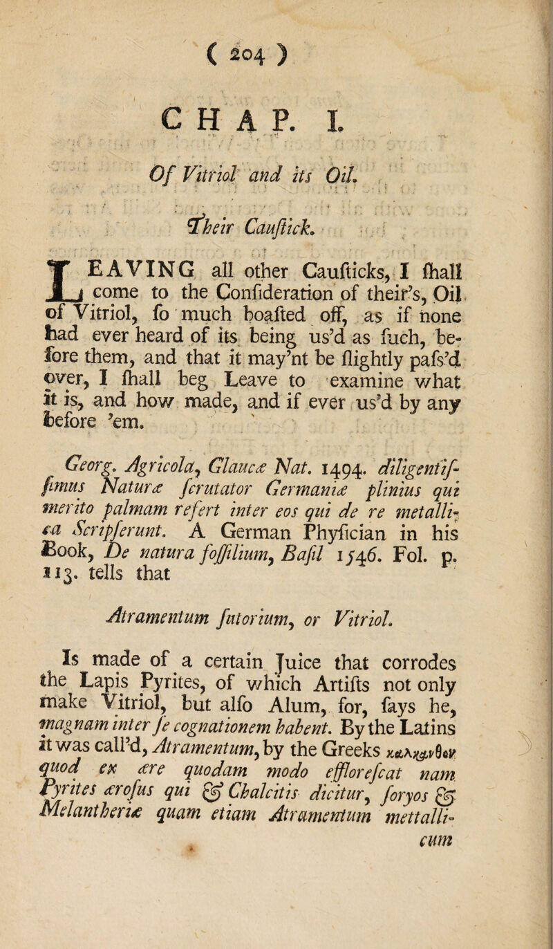 ( =°4 ) CHAP. I. ■ , v \> . ;• •* ■*[ ** Of Vitriol and its OiL rfheir Cauftich T f: ; • T ’ r . . • LEAVING all other Caufticks, I fhali come to the Confederation of theif’s, Oil of Vitriol, fo much boafted off, as if none had ever heard of its being us’d as fuch, be¬ fore them, and that it may’nt be flightly pafs’d over, I fhali beg Leave to examine what it is, and how made, and if ever us’d by any before ’em. Georg. Agricolcty Glaucct Nat. 1494. diligentif- fimus Nature fcrutator Germanic plinius qui merit 0 palmam refert inter eos qui de re met alli- m Scripferunt. A German Phyfician in his Book, De natura foffilium, Bafil 1/46. Fob p. 313. tells that Atramentum futorium, or Vitriol. Is made of a certain Juice that corrodes the Lapis Pyrites, of which Artifts not only make Vitriol, but alfo Alum, for, fays he, ntagnam inter Je cognationem habent. By the Latins it was call’d, Atramentum^ by the Greeks quod ex cere quodam modo efflorefcat nam Pyrites <erof us qui Chalcitis dicitur, foryos Q) Melantheri* quam etiam Atramentum mettalli- cum